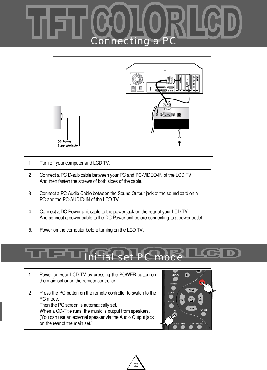 53Connecting a PC1 Turn off your computer and LCD TV.2 Connect a PC D-sub cable between your PC and PC-VIDEO-IN of the LCD TV.And then fasten the screws of both sides of the cable. 3 Connect a PC Audio Cable between the Sound Output jack of the sound card on a PC and the PC-AUDIO-IN of the LCD TV. 4 Connect a DC Power unit cable to the power jack on the rear of your LCD TV.And connect a power cable to the DC Power unit before connecting to a power outlet.5. Power on the computer before turning on the LCD TV.1 Power on your LCD TV by pressing the POWER button onthe main set or on the remote controller.2 Press the PC button on the remote controller to switch to thePC mode.Then the PC screen is automatically set. When a CD-Title runs, the music is output from speakers.(You can use an external speaker via the Audio Output jackon the rear of the main set.)Initial set PC mode
