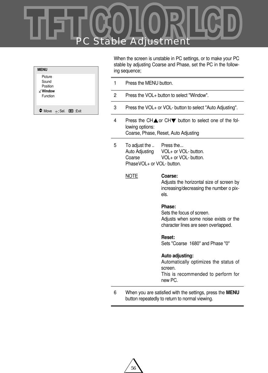 56PC Stable AdjustmentWhen the screen is unstable in PC settings, or to make your PCstable by adjusting Coarse and Phase, set the PC in the follow-ing sequence;1 Press the MENU button. 2 Press the VOL+ button to select "Window".3 Press the VOL+ or VOL- button to select "Auto Adjusting".4 Press the CH or CH button to select one of the fol-lowing options:Coarse, Phase, Reset, Auto Adjusting5 To adjust the .. Press the...Auto Adjusting VOL+ or VOL- button.Coarse VOL+ or VOL- button.PhaseVOL+ or VOL- button.NOTE Coarse:Adjusts the horizontal size of screen byincreasing/decreasing the number o pix-els.Phase:Sets the focus of screen.Adjusts when some noise exists or thecharacter lines are seen overlapped.Reset:Sets "Coarse  1680" and Phase "0"Auto adjusting:Automatically optimizes the status ofscreen.This is recommended to perform fornew PC.6 When you are satisfied with the settings, press the MENUbutton repeatedly to return to normal viewing.PictureSoundPositionWindowFunctionMENUMove    Sel.   :Exit