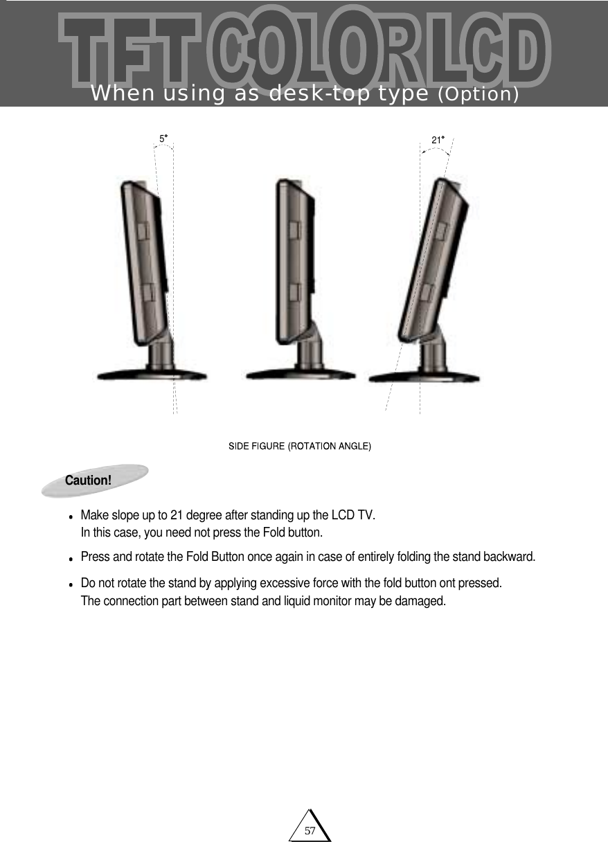 57When using as desk-top type (Option)Caution!Make slope up to 21 degree after standing up the LCD TV. In this case, you need not press the Fold button.Press and rotate the Fold Button once again in case of entirely folding the stand backward.Do not rotate the stand by applying excessive force with the fold button ont pressed.The connection part between stand and liquid monitor may be damaged. 215