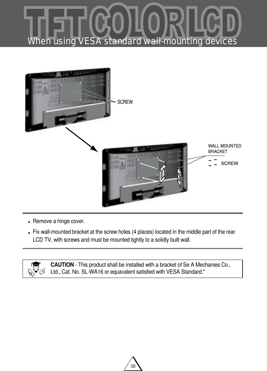 58When using VESA standard wall-mounting devicesRemove a hinge cover.Fix wall-mounted bracket at the screw holes (4 places) located in the middle part of the rearLCD TV, with screws and must be mounted tightly to a solidly built wall.CAUTION - This product shall be installed with a bracket of Se A Mechanies Co.,Ltd., Cat. No. SL-WA16 or equavalent satisfied with VESA Standard." 