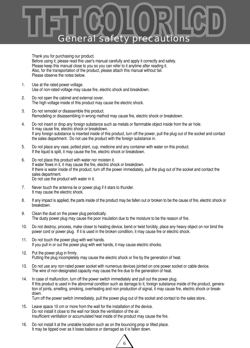 General safety precautions6Thank you for purchasing our product.Before using it, please read this user's manual carefully and apply it correctly and safely.Please keep this manual close to you so you can refer to it anytime after reading it.Also, for the transportation of the product, please attach this manual without fail.Please observe the notes below.1. Use at the rated power voltage.Use of non-rated voltage may cause fire, electric shock and breakdown.2.  Do not open the cabinet and external cover.The high voltage inside of this product may cause the electric shock.3. Do not remodel or disassemble this product.  Remodeling or disassembling in wrong method may cause fire, electric shock or breakdown.4. Do not insert or drop any foreign substance such as metals or flammable object inside from the air hole.It may cause fire, electric shock or breakdown.If any foreign substance is inserted inside of this product, turn off the power, pull the plug out of the socket and contactthe sales department.  Do not use the product with the foreign substance in.5.   Do not place any vase, potted plant, cup, medicine and any container with water on this product.If the liquid is spilt, it may cause the fire, electric shock or breakdown.6. Do not place this product with water nor moisten it.If water flows in it, it may cause the fire, electric shock or breakdown.If there is water inside of the product, turn off the power immediately, pull the plug out of the socket and contact thesales department.Do not use the product with water in it.7. Never touch the antenna lie or power plug if it stars to thunder.It may cause the electric shock.8. If any impact is applied, the parts inside of the product may be fallen out or broken to be the cause of fire, electric shock orbreakdown.9. Clean the dust on the power plug periodically.The dusty power plug may cause the poor insulation due to the moisture to be the reason of fire.10. Do not destroy, process, make closer to heating device, bend or twist forcibly, place any heavy object on nor bind thepower cord or power plug.  If it is used in the broken condition, it may cause fire or electric shock.11. Do not touch the power plug with wet hands.If you pull in or out the power plug with wet hands, it may cause electric shocks.12. Put the power plug in firmly.Putting the plug incompletely may cause the electric shock or fire by the generation of heat. 13. Do not use any non-rated power socket with numerous devices jointed on one power socket or cable device.The wire of non-designated capacity may cause the fire due to the generation of heat.14. In case of malfunction, turn off the power switch immediately and pull out the power plug.If this product is used in the abnormal condition such as damage to it, foreign substance inside of the product, genera-tion of joints, smelling, smoking, overheating and non production of signal, it may cause fire, electric shock or break-down.Turn off the power switch immediately, pull the power plug out of the socket and contact to the sales store..15. Leave space 10 cm or more from the wall for the installation of the device.Do not install it close to the wall nor block the ventilation of the air.Insufficient ventilation or accumulated heat inside of the product may cause the fire.16. Do not install it at the unstable location such as on the bouncing prop or tilted place.It may be tipped over as it loses balance or damaged as it is fallen down.