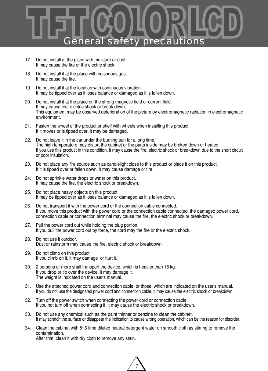 General safety precautions717. Do not install at the place with moisture or dust.It may cause the fire or the electric shock18. Do not install it at the place with poisonous gas.It may cause the fire.19. Do not install it at the location with continuous vibration.It may be tipped over as it loses balance or damaged as it is fallen down.20. Do not install it at the place on the strong magnetic field or current field.It may cause fire, electric shock or break down.This equipment may be observed deterioration of the picture by electromagnetic radiation in electromagneticenvironment. 21. Fasten the wheel of the product or shelf with wheels when installing this product.If it moves or is tipped over, it may be damaged.22. Do not leave it in the car under the burning sun for a long time.The high temperature may distort the cabinet or the parts inside may be broken down or heated.If you use this product in this condition, it may cause the fire, electric shock or breakdown due to the short circuitor poor insulation.23. Do not place any fire source such as candlelight close to this product or place it on this product.If it is tipped over or fallen down, it may cause damage or fire.24. Do not sprinkle water drops or water on this product.It may cause the fire, the electric shock or breakdown.25. Do not place heavy objects on this product.It may be tipped over as it loses balance or damaged as it is fallen down.26. Do not transport it with the power cord or the connection cable connected.If you move this product with the power cord or the connection cable connected, the damaged power cord,connection cable or connection terminal may cause the fire, the electric shock or breakdown.27. Pull the power cord out while holding the plug portion.If you pull the power cord out by force, the cord may the fire or the electric shock.28. Do not use it outdoor.Dust or rainstorm may cause the fire, electric shock or breakdown.29. Do not climb on this product.If you climb on it, it may damage  or hurt it.30. 2 persons or more shall transport the device, which is heavier than 18 kg.If you drop or tip over the device, it may damage it.The weight is indicated on the user's manual.31. Use the attached power cord and connection cable, or those, which are indicated on the user's manual.If you do not use the designated power cord and connection cable, it may cause the electric shock or breakdown.32. Turn off the power switch when connecting the power cord or connection cable.If you not turn off when connecting it, it may cause the electric shock or breakdown.33. Do not use any chemical such as the paint thinner or benzine to clean the cabinet.It may scratch the surface or disappear the indication to cause wrong operation, whch can be the reason for disorder.34. Clean the cabinet with 5~6 time diluted neutral detergent water on smooth cloth as stirring to remove thecontamination.After that, clean it with dry cloth to remove any stain.                    