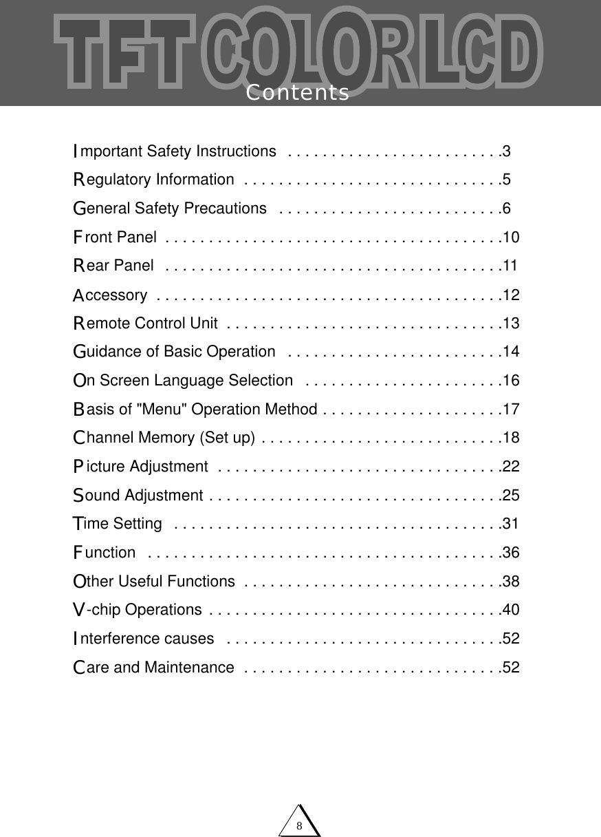 8ContentsImportant Safety Instructions  . . . . . . . . . . . . . . . . . . . . . . . . .3Regulatory Information  . . . . . . . . . . . . . . . . . . . . . . . . . . . . . .5General Safety Precautions  . . . . . . . . . . . . . . . . . . . . . . . . . .6Front Panel  . . . . . . . . . . . . . . . . . . . . . . . . . . . . . . . . . . . . . . .10Rear Panel  . . . . . . . . . . . . . . . . . . . . . . . . . . . . . . . . . . . . . . .11Accessory  . . . . . . . . . . . . . . . . . . . . . . . . . . . . . . . . . . . . . . . .12Remote Control Unit  . . . . . . . . . . . . . . . . . . . . . . . . . . . . . . . .13Guidance of Basic Operation  . . . . . . . . . . . . . . . . . . . . . . . . .14On Screen Language Selection  . . . . . . . . . . . . . . . . . . . . . . .16Basis of "Menu" Operation Method . . . . . . . . . . . . . . . . . . . . .17Channel Memory (Set up) . . . . . . . . . . . . . . . . . . . . . . . . . . . .18Picture Adjustment  . . . . . . . . . . . . . . . . . . . . . . . . . . . . . . . . .22Sound Adjustment . . . . . . . . . . . . . . . . . . . . . . . . . . . . . . . . . .25Time Setting  . . . . . . . . . . . . . . . . . . . . . . . . . . . . . . . . . . . . . .31Function  . . . . . . . . . . . . . . . . . . . . . . . . . . . . . . . . . . . . . . . . .36Other Useful Functions  . . . . . . . . . . . . . . . . . . . . . . . . . . . . . .38V-chip Operations . . . . . . . . . . . . . . . . . . . . . . . . . . . . . . . . . .40Interference causes  . . . . . . . . . . . . . . . . . . . . . . . . . . . . . . . .52Care and Maintenance  . . . . . . . . . . . . . . . . . . . . . . . . . . . . . .52