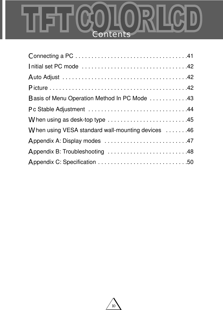 10ContentsConnecting a PC . . . . . . . . . . . . . . . . . . . . . . . . . . . . . . . . . . .41Initial set PC mode  . . . . . . . . . . . . . . . . . . . . . . . . . . . . . . . . .42Auto Adjust  . . . . . . . . . . . . . . . . . . . . . . . . . . . . . . . . . . . . . . .42Picture . . . . . . . . . . . . . . . . . . . . . . . . . . . . . . . . . . . . . . . . . . .42Basis of Menu Operation Method In PC Mode  . . . . . . . . . . . .43Pc Stable Adjustment  . . . . . . . . . . . . . . . . . . . . . . . . . . . . . . .44When using as desk-top type . . . . . . . . . . . . . . . . . . . . . . . . .45When using VESA standard wall-mounting devices  . . . . . . .46Appendix A: Display modes  . . . . . . . . . . . . . . . . . . . . . . . . . .47Appendix B: Troubleshooting  . . . . . . . . . . . . . . . . . . . . . . . . .48Appendix C: Specification . . . . . . . . . . . . . . . . . . . . . . . . . . . .50