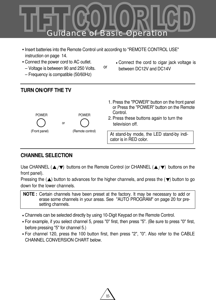 15Guidance of Basic OperationInsert batteries into the Remote Control unit according to "REMOTE CONTROL USE"instruction on page  14.Connect the power cord to AC outlet.&ndash; Voltage is between 90 and 250 Volts.&ndash; Frequency is compatible (50/60Hz)TURN ON/OFF THE TV1. Press the "POWER" button on the front panelor Press the "POWER" button on the RemoteControl.2. Press these buttons again to turn the television off.CHANNEL SELECTIONUse CHANNEL ( )  buttons on the Remote Control (or CHANNEL ( )  buttons on thefront panel).Pressing the ( ) button to advances for the higher channels, and press the ( ) button to godown for the lower channels.Channels can be selected directly by using 10-Digit Keypad on the Remote Control.For example, if you select channel 5, press "0" first, then press "5". (Be sure to press "0" first,before pressing "5" for channel 5.)For channel 120, press the 100 button first, then press "2", "0". Also refer to the CABLECHANNEL CONVERSION CHART below.or(Front panel)POWERPOWER(Remote control)NOTE :  Certain channels have been preset at the factory. It may be necessary to add orerase some channels in your areas. See  "AUTO PROGRAM" on page 20 for pre-setting channels.At stand-by mode, the LED stand-by indi-cator is in RED color. Connect the cord to cigar jack voltage isbetween DC12V and DC14Vor