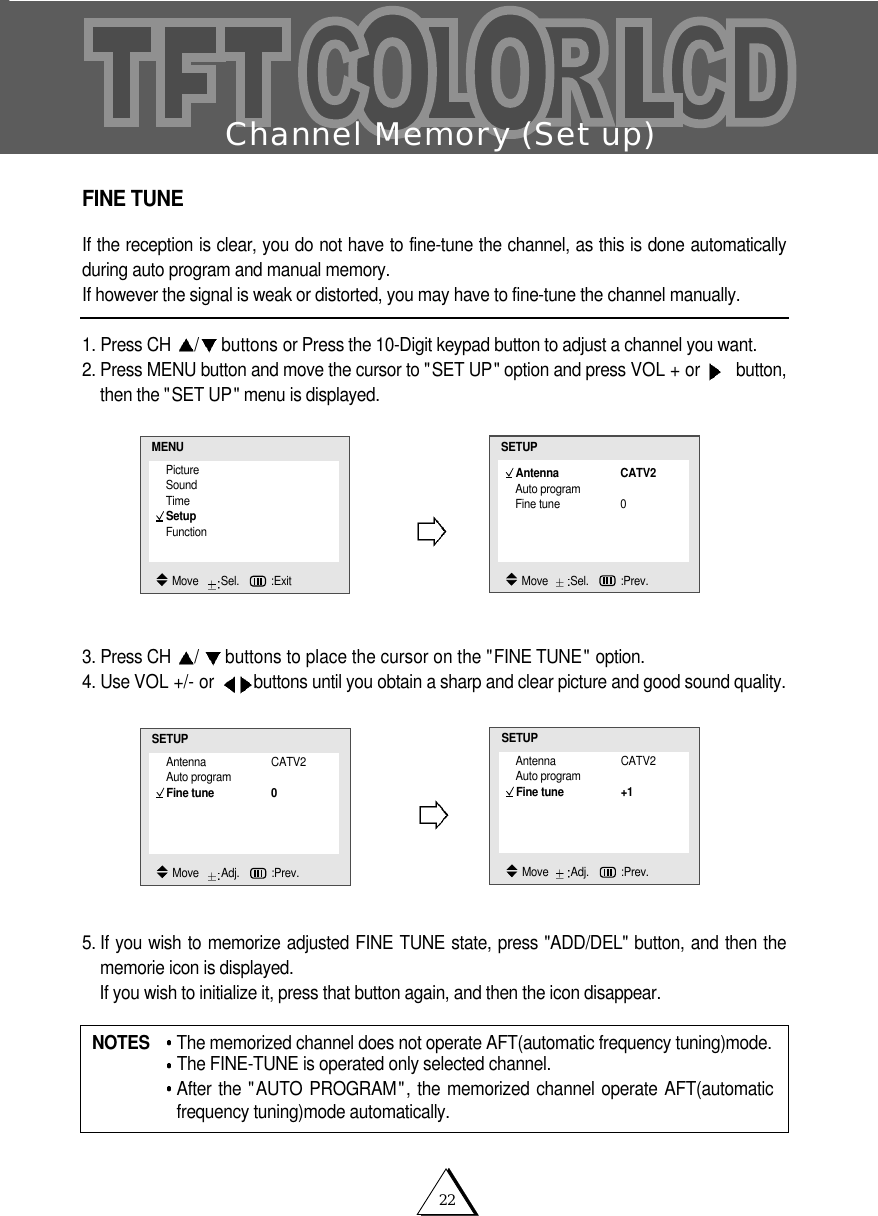 22Channel Memory (Set up)FINE TUNEIf the reception is clear, you do not have to fine-tune the channel, as this is done automaticallyduring auto program and manual memory.If however the signal is weak or distorted, you may have to fine-tune the channel manually.1. Press CH  /buttons or Press the 10-Digit keypad button to adjust a channel you want.2. Press MENU button and move the cursor to "SET UP" option and press VOL + or  button,then the "SET UP" menu is displayed.3. Press CH  /buttons to place the cursor on the "FINE TUNE" option.4. Use VOL +/- or  buttons until you obtain a sharp and clear picture and good sound quality.5. If you wish to memorize adjusted FINE TUNE state, press "ADD/DEL" button, and then thememorie icon is displayed.  If you wish to initialize it, press that button again, and then the icon disappear.NOTES  The memorized channel does not operate AFT(automatic frequency tuning)mode.The FINE-TUNE is operated only selected channel.After the "AUTO PROGRAM", the memorized channel operate AFT(automaticfrequency tuning)mode automatically.PictureSoundTimeSetupFunctionMENUMove   Sel.   :ExitAntenna CATV2Auto programFine tune 0SETUPMove   Sel.   :Prev.Antenna CATV2Auto programFine tune 0SETUPMove   Adj.   :Prev.Antenna CATV2Auto programFine tune +1SETUPMove   Adj.   :Prev.