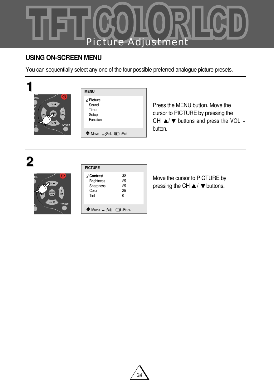 24Picture AdjustmentPress the MENU button. Move the cursor to PICTURE by pressing the CH /buttons and press the VOL +button.Move the cursor to PICTURE by pressing the CH  /buttons.1122USING ON-SCREEN MENUYou can sequentially select any one of the four possible preferred analogue picture presets. Contrast 32Brightness 25Sharpness 25Color 25Tint 0PICTUREMove   Adj.   :Prev.PictureSoundTimeSetupFunctionMENUMove   Sel. :Exit