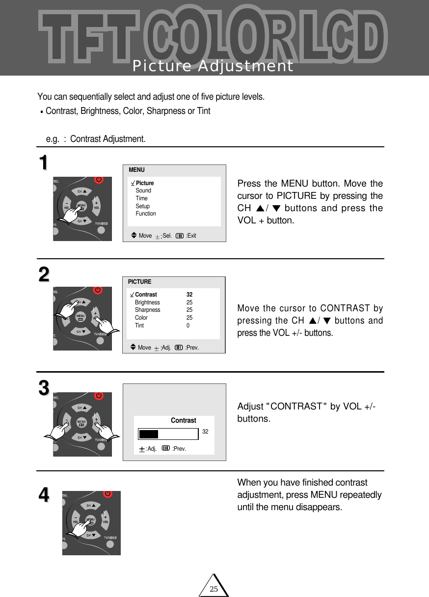 25Picture AdjustmentYou can sequentially select and adjust one of five picture levels. Contrast, Brightness, Color, Sharpness or Tint  e.g.  :  Contrast Adjustment.Press the MENU button. Move thecursor to PICTURE by pressing theCH  /buttons and press theVOL + button.Move the cursor to CONTRAST bypressing the CH  /buttons andpress the VOL +/- buttons.Adjust "CONTRAST" by VOL +/-buttons.When you have finished contrastadjustment, press MENU repeatedlyuntil the menu disappears.11223344PictureSoundTimeSetupFunctionMENUMove   Sel. :ExitContrast 32Brightness 25Sharpness 25Color 25Tint 0PICTUREMove   Adj. :Prev.Contrast32Adj.   :Prev.