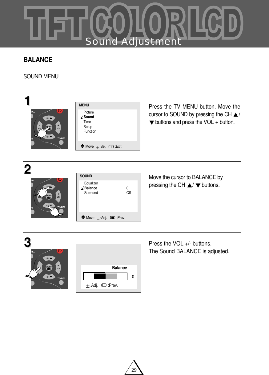 29Sound AdjustmentBALANCESOUND MENUPress the TV MENU button. Move thecursor to SOUND by pressing the CH /buttons and press the VOL + button.Move the cursor to BALANCE by pressing the CH  /buttons.Press the VOL +/- buttons.The Sound BALANCE is adjusted. 112233EqualizerBalance 0Surround OffSOUNDMove   Adj.   :Prev.PictureSoundTimeSetupFunctionMENUMove   Sel. :ExitBalanceAdj.   :Prev.0