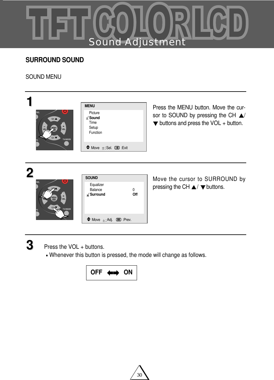 30Sound AdjustmentSURROUND SOUNDSOUND MENUPress the MENU button. Move the cur-sor to SOUND by pressing the CH  /buttons and press the VOL + button.Move the cursor to SURROUND bypressing the CH  /buttons.Press the VOL + buttons.Whenever this button is pressed, the mode will change as follows. 112233OFF    ONEqualizerBalance 0Surround OffSOUNDMove   Adj.   :Prev.PictureSoundTimeSetupFunctionMENUMove   Sel. :Exit