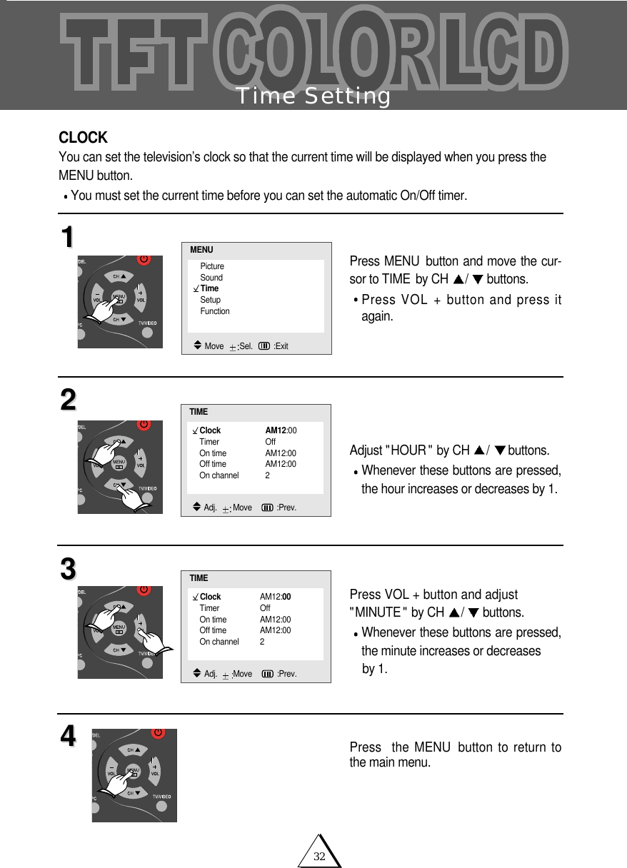 32Time SettingCLOCKYou can set the television&rsquo;s clock so that the current time will be displayed when you press theMENU button.You must set the current time before you can set the automatic On/Off timer.Press MENU button and move the cur-sor to TIME by CH  /buttons.Press VOL + button and press itagain.Adjust "HOUR " by CH  /buttons.Whenever these buttons are pressed,the hour increases or decreases by 1.Press VOL + button and adjust"MINUTE " by CH  /buttons.Whenever these buttons are pressed,the minute increases or decreases by 1.Press  the MENU button to return tothe main menu.11223344Clock AM12:00Timer OffOn time AM12:00Off time AM12:00On channel 2TIMEAdj.   Move    :Prev.PictureSoundTimeSetupFunctionMENUMove   Sel. :ExitClock AM12:00Timer OffOn time AM12:00Off time AM12:00On channel 2TIMEAdj.   Move    :Prev.