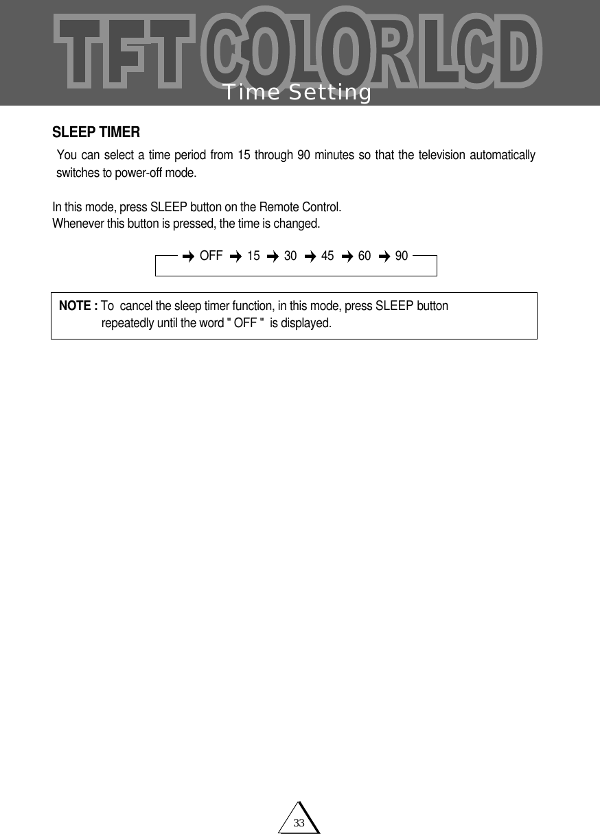 33Time SettingSLEEP TIMERYou can select a time period from 15 through 90 minutes so that the television automaticallyswitches to power-off mode.In this mode, press SLEEP button on the Remote Control.Whenever this button is pressed, the time is changed.NOTE : To  cancel the sleep timer function, in this mode, press SLEEP button   repeatedly until the word " OFF "  is displayed.OFF 15 30 45 60 90