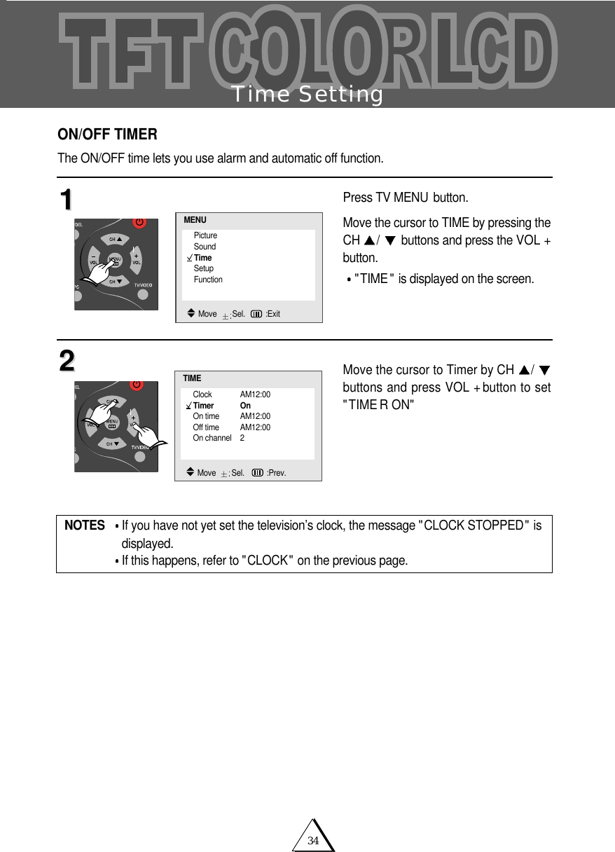 34Time SettingON/OFF TIMERThe ON/OFF time lets you use alarm and automatic off function.Press TV MENU button.Move the cursor to TIME by pressing theCH  /buttons and press the VOL +button."TIME " is displayed on the screen.Move the cursor to Timer by CH  /buttons and press VOL + button to set"TIME R ON"1122NOTES If you have not yet set the television&rsquo;s clock, the message "CLOCK STOPPED" isdisplayed.If this happens, refer to "CLOCK" on the previous page.Clock AM12:00Timer OnOn time AM12:00Off time AM12:00On channel 2TIMEMove   Sel.   :Prev.PictureSoundTimeSetupFunctionMENUMove   Sel. :Exit