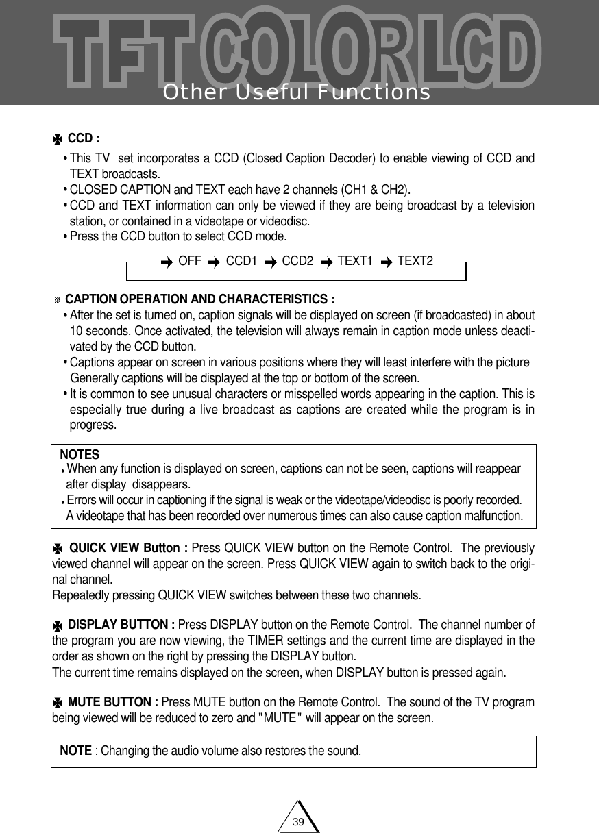 39Other Useful FunctionsCCD :This TV  set incorporates a CCD (Closed Caption Decoder) to enable viewing of CCD andTEXT broadcasts.CLOSED CAPTION and TEXT each have 2 channels (CH1 &amp; CH2).   CCD and TEXT information can only be viewed if they are being broadcast by a televisionstation, or contained in a videotape or videodisc.Press the CCD button to select CCD mode.CAPTION OPERATION AND CHARACTERISTICS : After the set is turned on, caption signals will be displayed on screen (if broadcasted) in about10 seconds. Once activated, the television will always remain in caption mode unless deacti-vated by the CCD button.Captions appear on screen in various positions where they will least interfere with the pictureGenerally captions will be displayed at the top or bottom of the screen.It is common to see unusual characters or misspelled words appearing in the caption. This isespecially true during a live broadcast as captions are created while the program is inprogress.QUICK VIEW Button : Press QUICK VIEW button on the Remote Control.  The previouslyviewed channel will appear on the screen. Press QUICK VIEW again to switch back to the origi-nal channel.  Repeatedly pressing QUICK VIEW switches between these two channels. DISPLAY BUTTON : Press DISPLAY button on the Remote Control.  The channel number ofthe program you are now viewing, the TIMER settings and the current time are displayed in theorder as shown on the right by pressing the DISPLAY button.  The current time remains displayed on the screen, when DISPLAY button is pressed again.MUTE BUTTON : Press MUTE button on the Remote Control.  The sound of the TV programbeing viewed will be reduced to zero and "MUTE" will appear on the screen.NOTESWhen any function is displayed on screen, captions can not be seen, captions will reappear  after display  disappears.Errors will occur in captioning if the signal is weak or the videotape/videodisc is poorly recorded.A videotape that has been recorded over numerous times can also cause caption malfunction.NOTE : Changing the audio volume also restores the sound.OFF   CCD1   CCD2 TEXT1 TEXT2