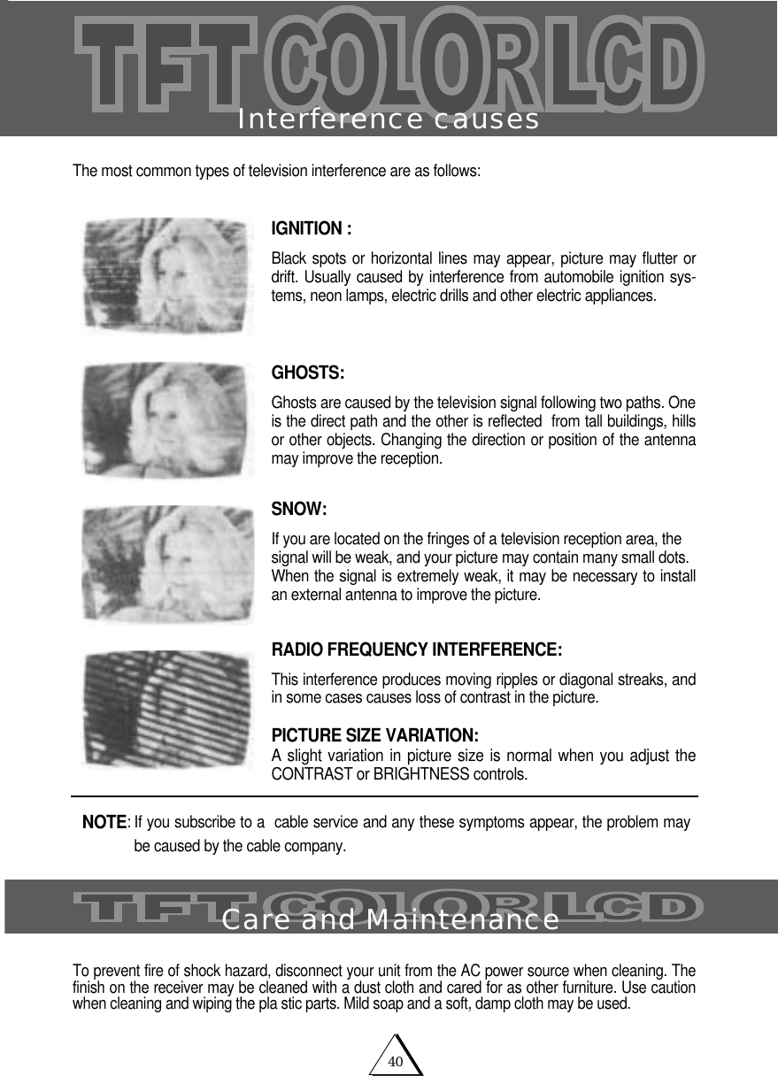 40Interference causesThe most common types of television interference are as follows:IGNITION :Black spots or horizontal lines may appear, picture may flutter ordrift. Usually caused by interference from automobile ignition sys-tems, neon lamps, electric drills and other electric appliances.GHOSTS: Ghosts are caused by the television signal following two paths. One is the direct path and the other is reflected  from tall buildings, hillsor other objects. Changing the direction or position of the antennamay improve the reception.SNOW:If you are located on the fringes of a television reception area, thesignal will be weak, and your picture may contain many small dots.When the signal is extremely weak, it may be necessary to installan external antenna to improve the picture.RADIO FREQUENCY INTERFERENCE: This interference produces moving ripples or diagonal streaks, andin some cases causes loss of contrast in the picture.PICTURE SIZE VARIATION:A slight variation in picture size is normal when you adjust theCONTRAST or BRIGHTNESS controls.To prevent fire of shock hazard, disconnect your unit from the AC power source when cleaning. Thefinish on the receiver may be cleaned with a dust cloth and cared for as other furniture. Use cautionwhen cleaning and wiping the pla stic parts. Mild soap and a soft, damp cloth may be used.NOTE: If you subscribe to a  cable service and any these symptoms appear, the problem maybe caused by the cable company. Care and Maintenance