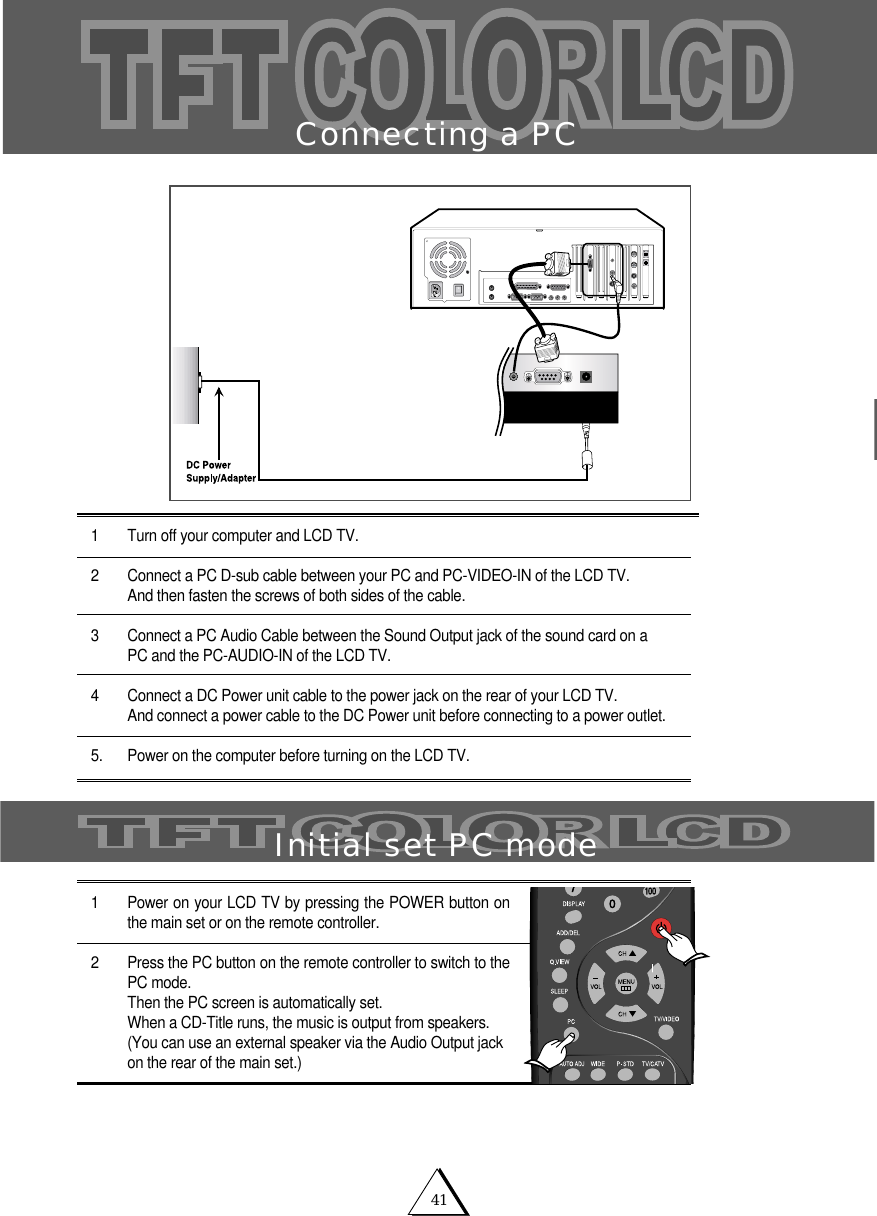 41Connecting a PC1 Turn off your computer and LCD TV.2 Connect a PC D-sub cable between your PC and PC-VIDEO-IN of the LCD TV.And then fasten the screws of both sides of the cable. 3 Connect a PC Audio Cable between the Sound Output jack of the sound card on a PC and the PC-AUDIO-IN of the LCD TV. 4 Connect a DC Power unit cable to the power jack on the rear of your LCD TV.And connect a power cable to the DC Power unit before connecting to a power outlet.5. Power on the computer before turning on the LCD TV.1 Power on your LCD TV by pressing the POWER button onthe main set or on the remote controller.2 Press the PC button on the remote controller to switch to thePC mode.Then the PC screen is automatically set. When a CD-Title runs, the music is output from speakers.(You can use an external speaker via the Audio Output jackon the rear of the main set.)Initial set PC mode