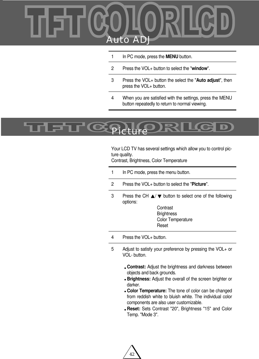 42Auto ADJ1 In PC mode, press the MENU button. 2 Press the VOL+ button to select the "window".3   Press the VOL+ button the select the "Auto adjust", thenpress the VOL+ button. 4 When you are satisfied with the settings, press the MENUbutton repeatedly to return to normal viewing. PictureYour LCD TV has several settings which allow you to control pic-ture quality.Contrast, Brightness, Color Temperature1 In PC mode, press the menu button.2 Press the VOL+ button to select the "Picture".3 Press the CH  /button to select one of the followingoptions: ContrastBrightnessColor TemperatureReset4 Press the VOL+ button.5 Adjust to satisfy your preference by pressing the VOL+ orVOL- button.Contrast: Adjust the brightness and darkness betweenobjects and back grounds. Brightness: Adjust the overall of the screen brighter ordarker.Color Temperature: The tone of color can be changedfrom reddish white to bluish white. The individual colorcomponents are also user customizable.Reset: Sets Contrast "20", Brightness "15" and ColorTemp. "Mode 3".