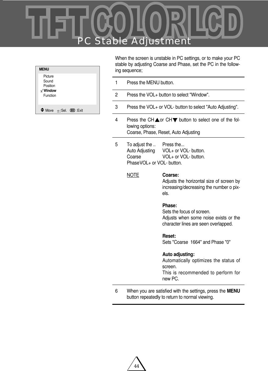 44PC Stable AdjustmentWhen the screen is unstable in PC settings, or to make your PCstable by adjusting Coarse and Phase, set the PC in the follow-ing sequence;1 Press the MENU button. 2 Press the VOL+ button to select "Window".3 Press the VOL+ or VOL- button to select "Auto Adjusting".4 Press the CH or CH button to select one of the fol-lowing options:Coarse, Phase, Reset, Auto Adjusting5 To adjust the .. Press the...Auto Adjusting VOL+ or VOL- button.Coarse VOL+ or VOL- button.PhaseVOL+ or VOL- button.NOTE Coarse:Adjusts the horizontal size of screen byincreasing/decreasing the number o pix-els.Phase:Sets the focus of screen.Adjusts when some noise exists or thecharacter lines are seen overlapped.Reset:Sets "Coarse  1664" and Phase "0"Auto adjusting:Automatically optimizes the status ofscreen.This is recommended to perform fornew PC.6 When you are satisfied with the settings, press the MENUbutton repeatedly to return to normal viewing.PictureSoundPositionWindowFunctionMENUMove    Sel.   :Exit