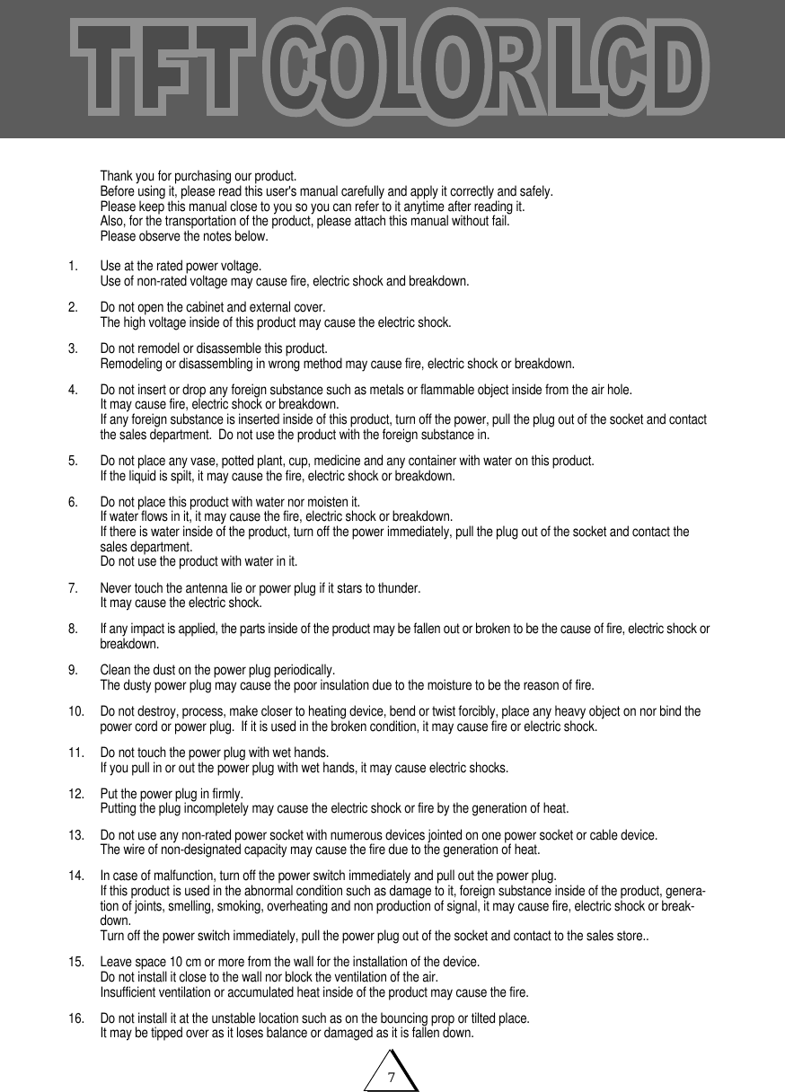 7Thank you for purchasing our product.Before using it, please read this user's manual carefully and apply it correctly and safely.Please keep this manual close to you so you can refer to it anytime after reading it.Also, for the transportation of the product, please attach this manual without fail.Please observe the notes below.1. Use at the rated power voltage.Use of non-rated voltage may cause fire, electric shock and breakdown.2.  Do not open the cabinet and external cover.The high voltage inside of this product may cause the electric shock.3. Do not remodel or disassemble this product.  Remodeling or disassembling in wrong method may cause fire, electric shock or breakdown.4. Do not insert or drop any foreign substance such as metals or flammable object inside from the air hole.It may cause fire, electric shock or breakdown.If any foreign substance is inserted inside of this product, turn off the power, pull the plug out of the socket and contactthe sales department.  Do not use the product with the foreign substance in.5.   Do not place any vase, potted plant, cup, medicine and any container with water on this product.If the liquid is spilt, it may cause the fire, electric shock or breakdown.6. Do not place this product with water nor moisten it.If water flows in it, it may cause the fire, electric shock or breakdown.If there is water inside of the product, turn off the power immediately, pull the plug out of the socket and contact thesales department.Do not use the product with water in it.7. Never touch the antenna lie or power plug if it stars to thunder.It may cause the electric shock.8. If any impact is applied, the parts inside of the product may be fallen out or broken to be the cause of fire, electric shock orbreakdown.9. Clean the dust on the power plug periodically.The dusty power plug may cause the poor insulation due to the moisture to be the reason of fire.10. Do not destroy, process, make closer to heating device, bend or twist forcibly, place any heavy object on nor bind thepower cord or power plug.  If it is used in the broken condition, it may cause fire or electric shock.11. Do not touch the power plug with wet hands.If you pull in or out the power plug with wet hands, it may cause electric shocks.12. Put the power plug in firmly.Putting the plug incompletely may cause the electric shock or fire by the generation of heat. 13. Do not use any non-rated power socket with numerous devices jointed on one power socket or cable device.The wire of non-designated capacity may cause the fire due to the generation of heat.14. In case of malfunction, turn off the power switch immediately and pull out the power plug.If this product is used in the abnormal condition such as damage to it, foreign substance inside of the product, genera-tion of joints, smelling, smoking, overheating and non production of signal, it may cause fire, electric shock or break-down.Turn off the power switch immediately, pull the power plug out of the socket and contact to the sales store..15. Leave space 10 cm or more from the wall for the installation of the device.Do not install it close to the wall nor block the ventilation of the air.Insufficient ventilation or accumulated heat inside of the product may cause the fire.16. Do not install it at the unstable location such as on the bouncing prop or tilted place.It may be tipped over as it loses balance or damaged as it is fallen down.