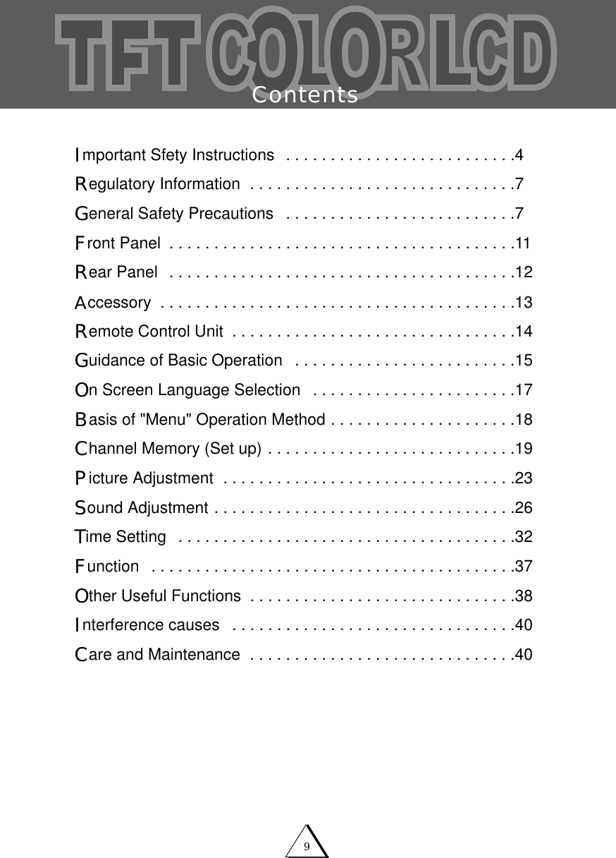 9ContentsImportant Sfety Instructions  . . . . . . . . . . . . . . . . . . . . . . . . . .4Regulatory Information  . . . . . . . . . . . . . . . . . . . . . . . . . . . . . .7General Safety Precautions  . . . . . . . . . . . . . . . . . . . . . . . . . .7Front Panel  . . . . . . . . . . . . . . . . . . . . . . . . . . . . . . . . . . . . . . .11Rear Panel  . . . . . . . . . . . . . . . . . . . . . . . . . . . . . . . . . . . . . . .12Accessory  . . . . . . . . . . . . . . . . . . . . . . . . . . . . . . . . . . . . . . . .13Remote Control Unit  . . . . . . . . . . . . . . . . . . . . . . . . . . . . . . . .14Guidance of Basic Operation  . . . . . . . . . . . . . . . . . . . . . . . . .15On Screen Language Selection  . . . . . . . . . . . . . . . . . . . . . . .17Basis of "Menu" Operation Method . . . . . . . . . . . . . . . . . . . . .18Channel Memory (Set up) . . . . . . . . . . . . . . . . . . . . . . . . . . . .19Picture Adjustment  . . . . . . . . . . . . . . . . . . . . . . . . . . . . . . . . .23Sound Adjustment . . . . . . . . . . . . . . . . . . . . . . . . . . . . . . . . . .26Time Setting  . . . . . . . . . . . . . . . . . . . . . . . . . . . . . . . . . . . . . .32Function  . . . . . . . . . . . . . . . . . . . . . . . . . . . . . . . . . . . . . . . . .37Other Useful Functions  . . . . . . . . . . . . . . . . . . . . . . . . . . . . . .38Interference causes  . . . . . . . . . . . . . . . . . . . . . . . . . . . . . . . .40Care and Maintenance  . . . . . . . . . . . . . . . . . . . . . . . . . . . . . .40