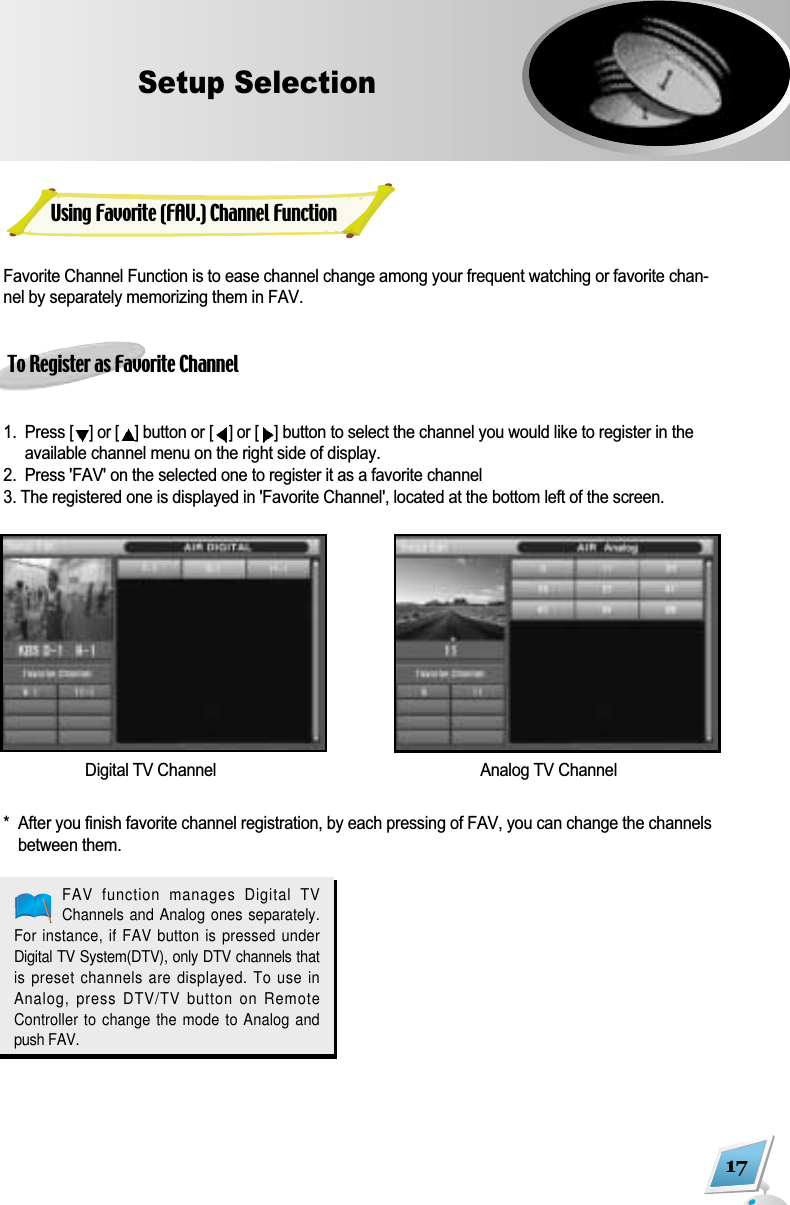 Favorite Channel Function is to ease channel change among your frequent watching or favorite chan-nel by separately memorizing them in FAV.To Register as Favorite Channel1.  Press [] or [ ]button or [] or [ ]button to select the channel you would like to register in theavailable channel menu on the right side of display.2.  Press 'FAV' on the selected one to register it as a favorite channel3. The registered one is displayed in 'Favorite Channel', located at the bottom left of the screen.*  After you finish favorite channel registration, by each pressing of FAV, you can change the channelsbetween them.17Setup SelectionDigital TV Channel Analog TV ChannelFAV  function  manages  Digital  TVChannels and Analog ones separately.For instance, if FAV button is pressed underDigital TV System(DTV), only DTV channels thatis preset channels are displayed. To use inAnalog, press DTV/TV button on RemoteController to change the mode to Analog andpush FAV.Using Favorite (FAV.) Channel Function