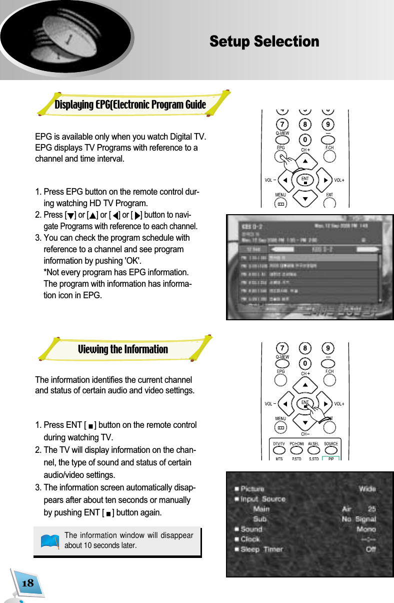 18Setup SelectionEPG is available only when you watch Digital TV.EPG displays TV Programs with reference to achannel and time interval.1. Press EPG button on the remote control dur-ing watching HD TV Program. 2. Press [ ] or [ ]or [ ] or [ ] button to navi-gate Programs with reference to each channel. 3. You can check the program schedule withreference to a channel and see programinformation by pushing 'OK'.  *Not every program has EPG information.The program with information has informa-tion icon in EPG.The information identifies the current channeland status of certain audio and video settings. 1. Press ENT [ ] button on the remote controlduring watching TV. 2. The TV will display information on the chan-nel, the type of sound and status of certainaudio/video settings. 3. The information screen automatically disap-pears after about ten seconds or manuallyby pushing ENT [ ] button again. Displaying EPG(Electronic Program GuideViewing the InformationThe information window will disappearabout 10 seconds later.