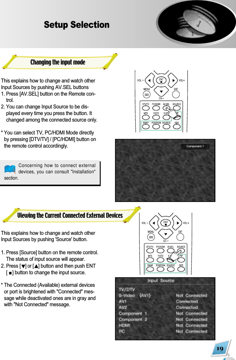 19Setup SelectionThis explains how to change and watch otherInput Sources by pushing AV.SEL buttons1. Press [AV.SEL] button on the Remote con-trol. 2. You can change Input Source to be dis-played every time you press the button. Itchanged among the connected source only.* You can select TV, PC/HDMI Mode directlyby pressing [DTV/TV] / [PC/HDMI] button onthe remote control accordingly. This explains how to change and watch otherInput Sources by pushing 'Source' button.1. Press [Source] button on the remote control.The status of input source will appear.2. Press [] or [ ]button and then push ENT[] button to change the input source.  * The Connected (Available) external devicesor port is brightened with "Connected" mes-sage while deactivated ones are in gray andwith "Not Connected" message.Concerning how to connect externaldevices, you can consult "Installation"section.Changing the input modeViewing the Current Connected External Devices