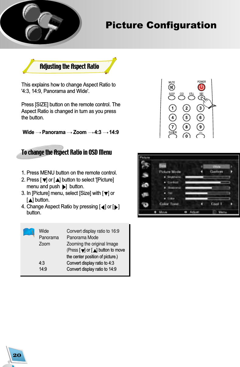 20Picture ConfigurationThis explains how to change Aspect Ratio to'4:3, 14:9, Panorama and Wide'.Press [SIZE] button on the remote control. TheAspect Ratio is changed in turn as you pressthe button. Wide  Panorama  Zoom  4:3  14:9 To change the Aspect Ratio in OSD Menu1. Press MENU button on the remote control. 2. Press [] or [ ]button to select '[Picture]menu and push ]button.3. In [Picture] menu, select [Size] with [] or[]button.4. Change Aspect Ratio by pressing [] or [ ]button.Wide Convert display ratio to 16:9Panorama  Panorama ModeZoom Zooming the original Image(Press [] or [ ] button to movethe center position of picture.)4:3 Convert display ratio to 4:314:9 Convert display ratio to 14:9Adjusting the Aspect Ratio