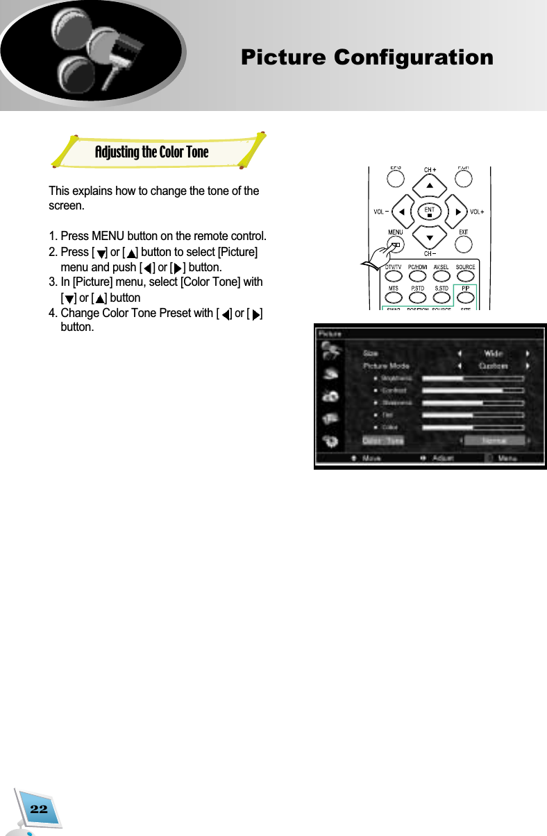 22Picture ConfigurationAdjusting the Color ToneThis explains how to change the tone of thescreen.1. Press MENU button on the remote control.2. Press [] or [ ]button to select [Picture]menu and push [] or [ ]button.3. In [Picture] menu, select [Color Tone] with[] or [ ]button4. Change Color Tone Preset with [] or [ ]button. 