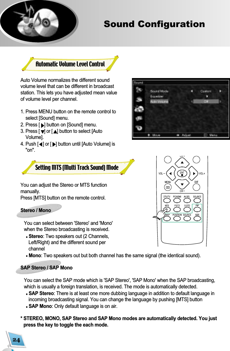 24Sound ConfigurationAuto Volume normalizes the different soundvolume level that can be different in broadcaststation. This lets you have adjusted mean valueof volume level per channel.1. Press MENU button on the remote control toselect [Sound] menu. 2. Press [ ]button on [Sound] menu.3. Press [] or [ ]button to select [AutoVolume]. 4. Push [] or [ ]button until [Auto Volume] is"on".You can adjust the Stereo or MTS functionmanually. Press [MTS] button on the remote control. Stereo / MonoYou can select between 'Stereo' and 'Mono'when the Stereo broadcasting is received. Stereo: Two speakers out (2 Channels,Left/Right) and the different sound perchannel Mono: Two speakers out but both channel has the same signal (the identical sound).SAP Stereo / SAP MonoYou can select the SAP mode which is 'SAP Stereo', 'SAP Mono' when the SAP broadcasting, which is usually a foreign translation, is received. The mode is automatically detected.SAP Stereo: There is at least one more dubbing language in addition to default language inincoming broadcasting signal. You can change the language by pushing [MTS] buttonSAP Mono: Only default language is on air.* STEREO, MONO, SAP Stereo and SAP Mono modes are automatically detected. You justpress the key to toggle the each mode.Automatic Volume Level ControlSetting MTS (Multi Track Sound) Mode