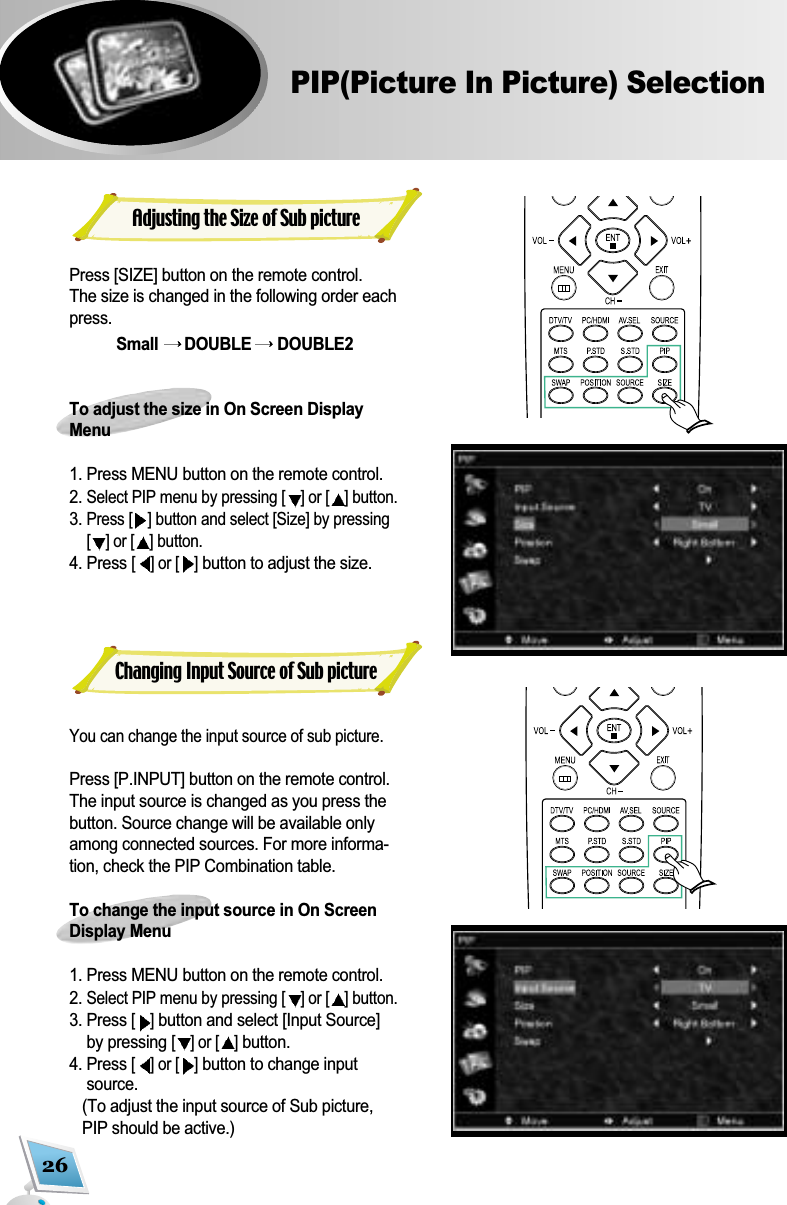 26PIP(Picture In Picture) SelectionAdjusting the Size of Sub picturePress [SIZE] button on the remote control. The size is changed in the following order eachpress. Small  DOUBLE  DOUBLE2To adjust the size in On Screen DisplayMenu 1. Press MENU button on the remote control.2. Select PIP menu by pressing [ ] or [ ] button.  3. Press [ ] button and select [Size] by pressing[] or [ ] button.4. Press [] or [ ]button to adjust the size. You can change the input source of sub picture. Press [P.INPUT] button on the remote control. The input source is changed as you press thebutton. Source change will be available onlyamong connected sources. For more informa-tion, check the PIP Combination table. To change the input source in On ScreenDisplay Menu1. Press MENU button on the remote control.2. Select PIP menu by pressing [ ] or [ ] button. 3. Press [ ]button and select [Input Source]by pressing [] or [ ]button.4. Press [] or [ ]button to change inputsource. (To adjust the input source of Sub picture,PIP should be active.) Changing Input Source of Sub picture