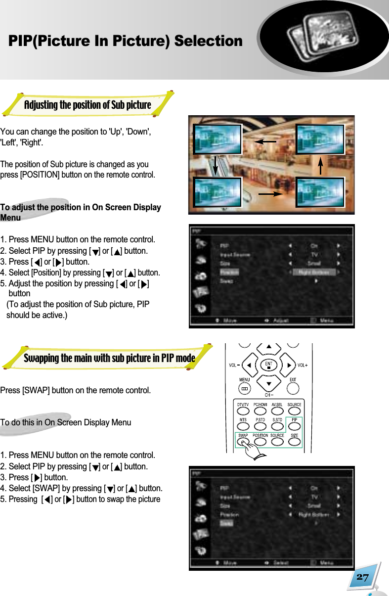 27PIP(Picture In Picture) SelectionYou can change the position to 'Up', 'Down','Left', 'Right'. The position of Sub picture is changed as youpress [POSITION] button on the remote control.To adjust the position in On Screen DisplayMenu1. Press MENU button on the remote control. 2. Select PIP by pressing [] or [ ]button. 3. Press [] or [ ]button. 4. Select [Position] by pressing [ ] or [ ] button.5. Adjust the position by pressing [] or [ ]button(To adjust the position of Sub picture, PIPshould be active.)Press [SWAP] button on the remote control. To do this in On Screen Display Menu 1. Press MENU button on the remote control. 2. Select PIP by pressing [] or [ ]button. 3. Press [ ]button. 4. Select [SWAP] by pressing [] or [ ]button.5. Pressing  [ ] or [ ] button to swap the pictureAdjusting the position of Sub pictureSwapping the main with sub picture in PIP mode