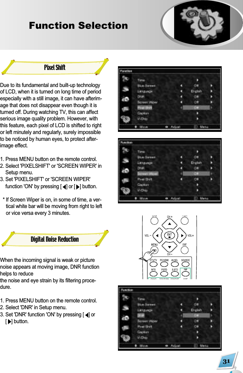 31Function Selection  Pixel ShiftDue to its fundamental and built-up technologyof LCD, when it is turned on long time of periodespecially with a still image, it can have afterim-age that does not disappear even though it isturned off. During watching TV, this can affectserious image quality problem. However, withthis feature, each pixel of LCD is shifted to rightor left minutely and regularly, surely impossibleto be noticed by human eyes, to protect after-image effect.1. Press MENU button on the remote control.  2. Select 'PIXELSHIFT' or 'SCREEN WIPER' inSetup menu.  3. Set 'PIXELSHIFT' or 'SCREEN WIPER'function 'ON' by pressing [] or [ ]button. * If Screen Wiper is on, in some of time, a ver-tical white bar will be moving from right to leftor vice versa every 3 minutes.When the incoming signal is weak or picturenoise appears at moving image, DNR functionhelps to reduce the noise and eye strain by its filtering proce-dure. 1. Press MENU button on the remote control. 2. Select 'DNR' in Setup menu. 3. Set 'DNR' function 'ON' by pressing [] or[]button.Digital Noise Reduction
