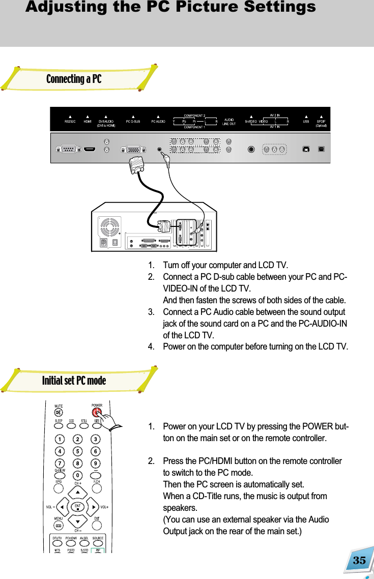 35Adjusting the PC Picture Settings 1. Turn off your computer and LCD TV.2. Connect a PC D-sub cable between your PC and PC-VIDEO-IN of the LCD TV.And then fasten the screws of both sides of the cable.3.  Connect a PC Audio cable between the sound outputjack of the sound card on a PC and the PC-AUDIO-INof the LCD TV.4.  Power on the computer before turning on the LCD TV.1. Power on your LCD TV by pressing the POWER but-ton on the main set or on the remote controller.2.  Press the PC/HDMI button on the remote controllerto switch to the PC mode.Then the PC screen is automatically set.When a CD-Title runs, the music is output fromspeakers.(You can use an external speaker via the AudioOutput jack on the rear of the main set.)Initial set PC modeConnecting a PC 