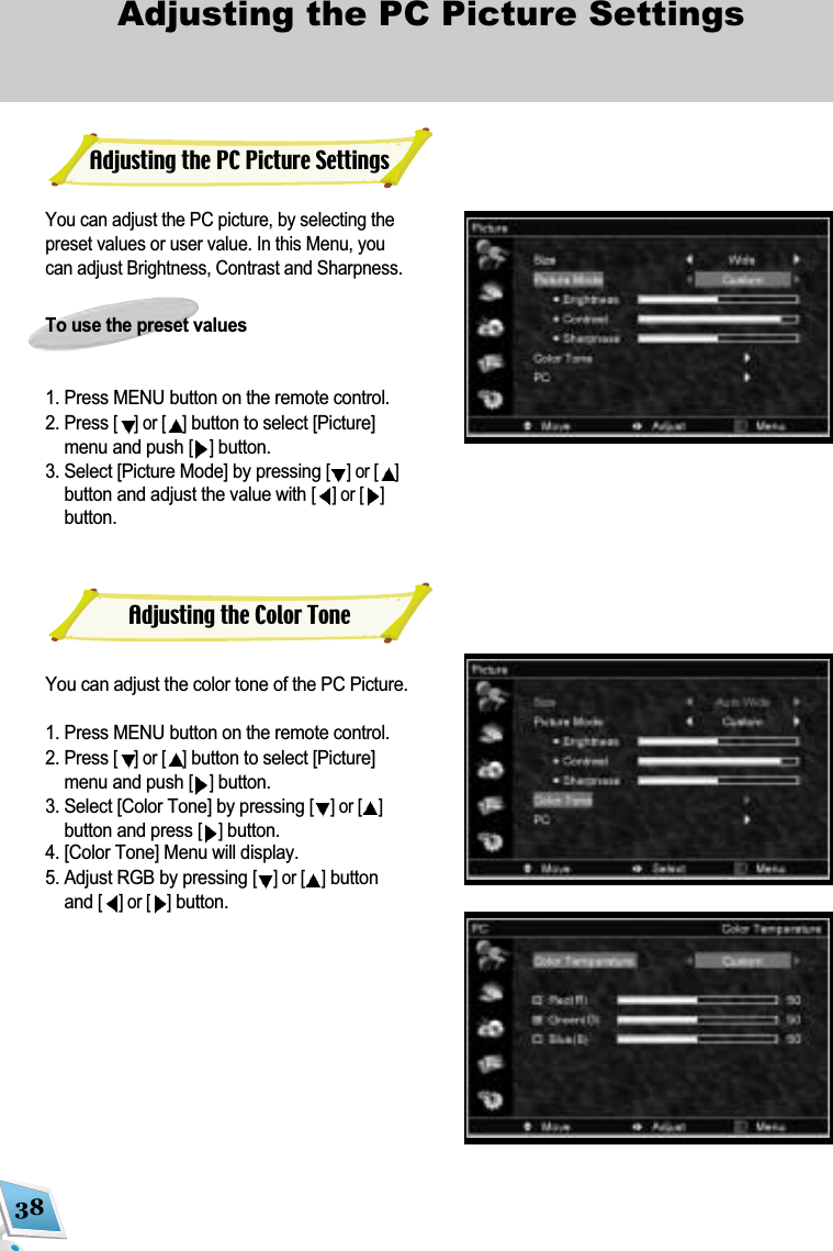 38Adjusting the PC Picture Settings You can adjust the PC picture, by selecting thepreset values or user value. In this Menu, youcan adjust Brightness, Contrast and Sharpness.To use the preset values1. Press MENU button on the remote control. 2. Press [] or [ ]button to select [Picture]menu and push [ ]button.3. Select [Picture Mode] by pressing [] or [ ]button and adjust the value with [] or [ ]button.You can adjust the color tone of the PC Picture.1. Press MENU button on the remote control. 2. Press [] or [ ]button to select [Picture]menu and push [ ]button.3. Select [Color Tone] by pressing [] or [ ]button and press [ ]button. 4. [Color Tone] Menu will display.5. Adjust RGB by pressing [] or [ ]buttonand [] or [ ]button.Adjusting the PC Picture SettingsAdjusting the Color Tone