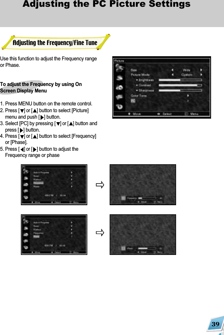 39Adjusting the PC Picture Settings Use this function to adjust the Frequency rangeor Phase.To adjust the Frequency by using OnScreen Display Menu1. Press MENU button on the remote control. 2. Press [] or [ ]button to select [Picture]menu and push [ ]button.3. Select [PC] by pressing [] or [ ]button andpress []button.4. Press [] or [ ]button to select [Frequency]or [Phase]. 5. Press [] or [ ]button to adjust theFrequency range or phase Adjusting the Frequency/Fine Tune