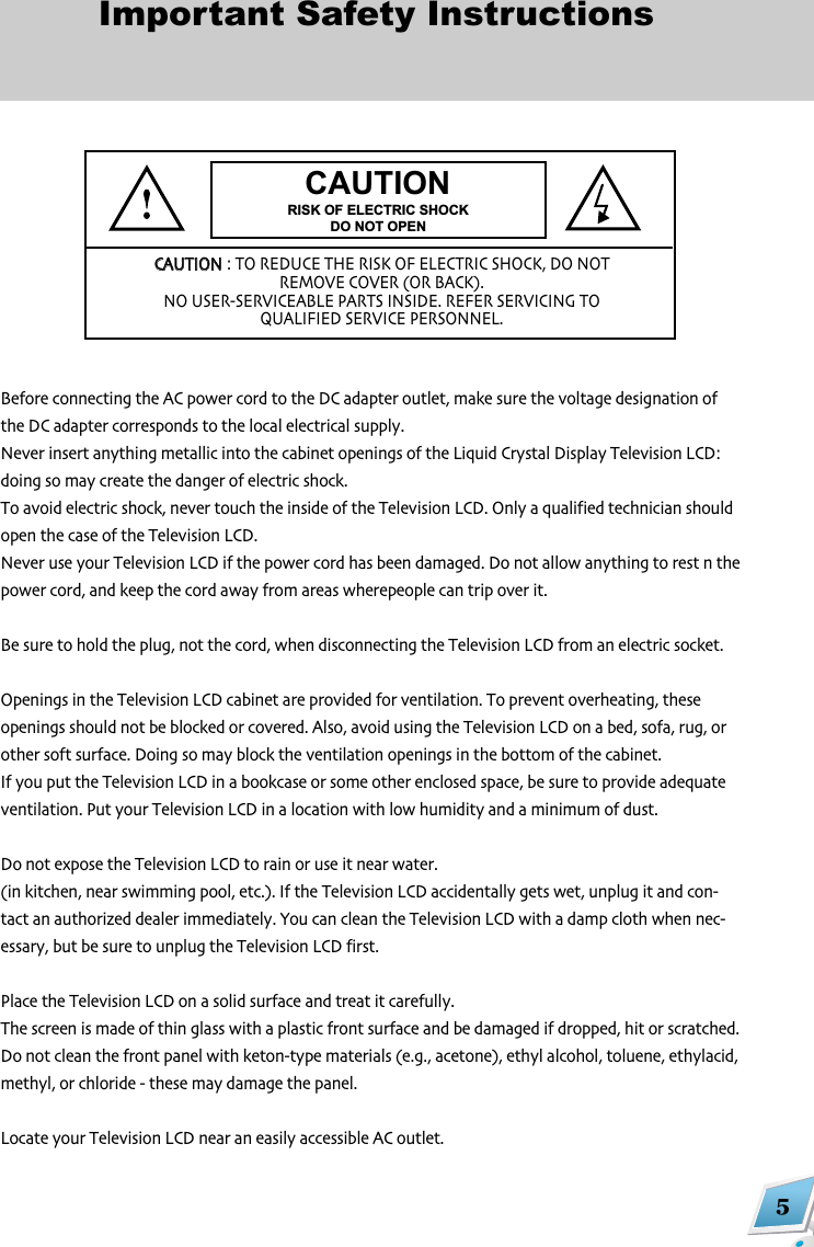 5Important Safety InstructionsBefore connecting the AC power cord to the DC adapter outlet make sure the voltage designation ofthe DC adapter corresponds to the local electrical supplyNever insert anything metallic into the cabinet openings of the Liquid Crystal Display Television LCD:doing so may create the danger of electric shockTo avoid electric shock never touch the inside of the Television LCD Only a qualified technician shouldopen the case of the Television LCDNever use your Television LCD if the power cord has been damaged Do not allow anything to rest n thepower cord and keep the cord away from areas wherepeople can trip over itBe sure to hold the plug not the cord when disconnecting the Television LCD from an electric socketOpenings in the Television LCD cabinet are provided for ventilation To prevent overheating theseopenings should not be blocked or covered Also avoid using the Television LCD on a bed sofa rug orother soft surface Doing so may block the ventilation openings in the bottom of the cabinetIf you put the Television LCD in a bookcase or some other enclosed space be sure to provide adequateventilation Put your Television LCD in a location with low humidity and a minimum of dustDo not expose the Television LCD to rain or use it near water(in kitchen near swimming pool etc) If the Television LCD accidentally gets wet unplug it and con,tact an authorized dealer immediately You can clean the Television LCD with a damp cloth when nec,essary but be sure to unplug the Television LCD firstPlace the Television LCD on a solid surface and treat it carefullyThe screen is made of thin glass with a plastic front surface and be damaged if dropped hit or scratchedDo not clean the front panel with keton,type materials (eg acetone) ethyl alcohol toluene ethylacidmethyl or chloride , these may damage the panelLocate your Television LCD near an easily accessible AC outletCAUTIONRISK OF ELECTRIC SHOCKDO NOT OPENCCAAUUTTIIOONN: TO REDUCE THE RISK OF ELECTRIC SHOCK DO NOTREMOVE COVER (OR BACK)NO USER,SERVICEABLE PARTS INSIDE REFER SERVICING TOQUALIFIED SERVICE PERSONNEL