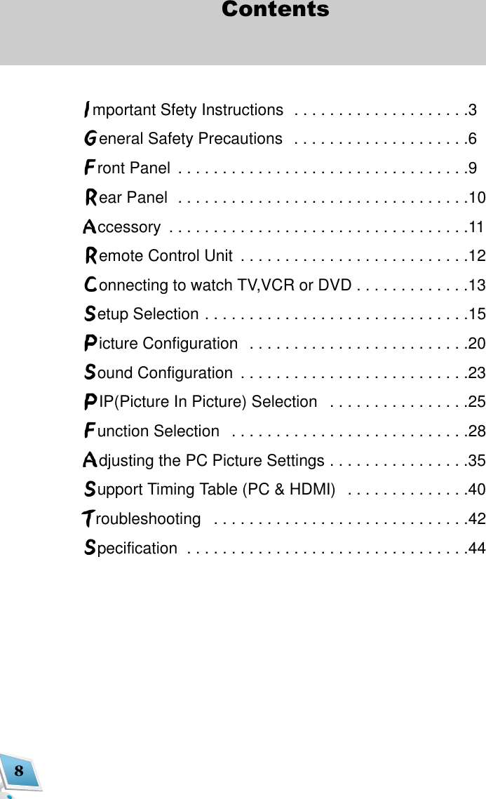 8ContentsImportant Sfety Instructions  . . . . . . . . . . . . . . . . . . . .3General Safety Precautions  . . . . . . . . . . . . . . . . . . . .6Front Panel  . . . . . . . . . . . . . . . . . . . . . . . . . . . . . . . . .9Rear Panel  . . . . . . . . . . . . . . . . . . . . . . . . . . . . . . . . .10Accessory  . . . . . . . . . . . . . . . . . . . . . . . . . . . . . . . . . .11Remote Control Unit  . . . . . . . . . . . . . . . . . . . . . . . . . .12Connecting to watch TV,VCR or DVD . . . . . . . . . . . . .13Setup Selection . . . . . . . . . . . . . . . . . . . . . . . . . . . . . .15Picture Configuration  . . . . . . . . . . . . . . . . . . . . . . . . .20Sound Configuration  . . . . . . . . . . . . . . . . . . . . . . . . . .23PIP(Picture In Picture) Selection  . . . . . . . . . . . . . . . .25Function Selection  . . . . . . . . . . . . . . . . . . . . . . . . . . .28Adjusting the PC Picture Settings . . . . . . . . . . . . . . . .35Support Timing Table (PC &amp; HDMI)  . . . . . . . . . . . . . .40Troubleshooting  . . . . . . . . . . . . . . . . . . . . . . . . . . . . .42Specification  . . . . . . . . . . . . . . . . . . . . . . . . . . . . . . . .44