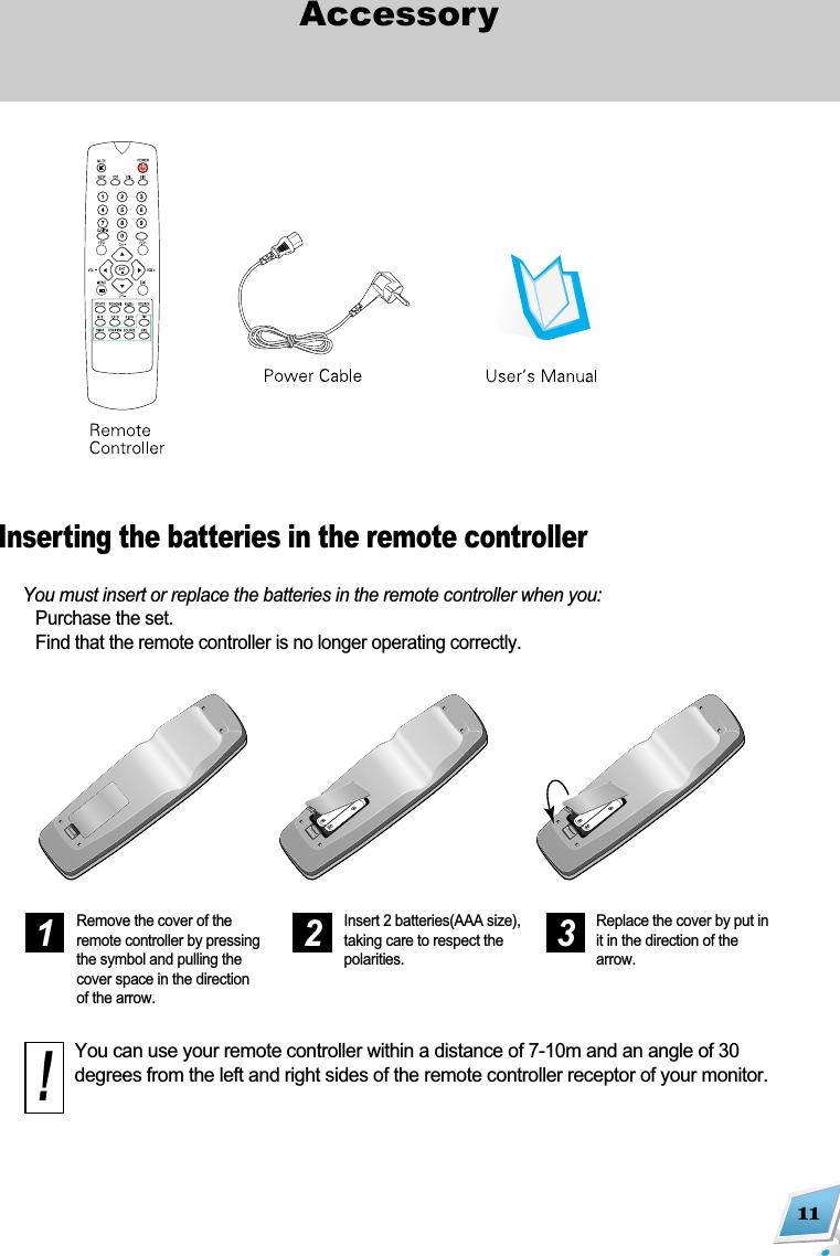 11AccessoryYou must insert or replace the batteries in the remote controller when you:Purchase the set.Find that the remote controller is no longer operating correctly.Remove the cover of theremote controller by pressingthe symbol and pulling thecover space in the directionof the arrow.Insert 2 batteries(AAA size),taking care to respect thepolarities.Replace the cover by put init in the direction of thearrow.You can use your remote controller within a distance of 7-10m and an angle of 30degrees from the left and right sides of the remote controller receptor of your monitor. 1 2 3!Inserting the batteries in the remote controller