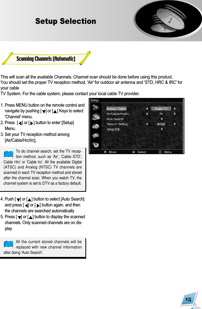 This will scan all the available Channels. Channel scan should be done before using this product. You should set the proper TV reception method, 'Air' for outdoor air antenna and 'STD, HRC &amp; IRC' foryour cable TV System. For the cable system, please contact your local cable TV provider.1. Press MENU button on the remote control andnavigate by pushing [ ] or [ ] Keys to select'Channel' menu. 2. Press  [ ] or [ ] button to enter [Setup]Menu.3. Set your TV reception method among[Air/Cable/Hrc/Irc], 4. Push [ ] or [ ] button to select [Auto Search]and press [ ] or [ ] button again, and thenthe channels are searched automatically5. Press [ ] or [ ] button to display the scannedchannels. Only scanned channels are on dis-play15Setup SelectionScanning Channels (Automatic)To do channel search, set the TV recep-tion method,  such as 'Air', 'Cable STD',Cable Hrc' or 'Cable lrc'. All the  available Digital(ATSC) and Analog (NTSC) TV channels arescanned in each TV reception method and storedafter the channel scan. When you watch TV, thechannel system is set to DTV as a factory default.All the current stored channels will bereplaced with new channel informationafter doing 'Auto Search'.