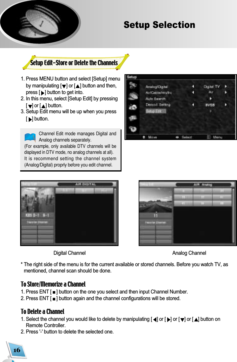 16Setup Selection1. Press MENU button and select [Setup] menuby manipulating [] or [ ]button and then,press [ ]button to get into.2. In this menu, select [Setup Edit] by pressing[] or [ ]button.3. Setup Edit menu will be up when you press[ ]button.* The right side of the menu is for the current available or stored channels. Before you watch TV, asmentioned, channel scan should be done.To Store/Memorize a Channel1. Press ENT [ ] button on the one you select and then input Channel Number.2. Press ENT [ ] button again and the channel configurations will be stored.To Delete a Channel1. Select the channel you would like to delete by manipulating [] or [ ]or [] or [ ]button onRemote Controller.2. Press '-' button to delete the selected one.Channel Edit mode manages Digital andAnalog channels separately.(For example, only  available DTV channels  will bedisplayed in DTV mode, no analog channels at all).It is recommend setting the channel system(Analog/Digital) proprly before you edit channel.Digital Channel Analog ChannelSetup Edit-Store or Delete the Channels