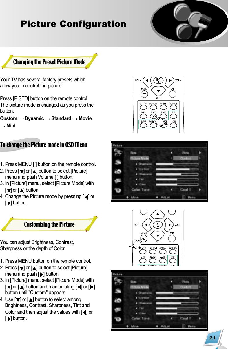 21Picture ConfigurationYour TV has several factory presets whichallow you to control the picture. Press [P.STD] button on the remote control.The picture mode is changed as you press thebutton. Custom  Dynamic  Standard  MovieMildTo change the Picture mode in OSD Menu1. Press MENU [ ] button on the remote control. 2. Press [] or [ ]button to select [Picture]menu and push Volume [ ] button.3. In [Picture] menu, select [Picture Mode] with[] or [ ]button.4. Change the Picture mode by pressing [] or[]button.You can adjust Brightness, Contrast,Sharpness or the depth of Color.1. Press MENU button on the remote control.2. Press [] or [ ]button to select [Picture]menu and push [ ]button.3. In [Picture] menu, select [Picture Mode] with[] or [ ]button and manipulating [] or [ ]button until "Custom" appears.4  Use [] or [ ]button to select amongBrightness, Contrast, Sharpness, Tint andColor and then adjust the values with [] or[]button.Changing the Preset Picture ModeCustomizing the Picture