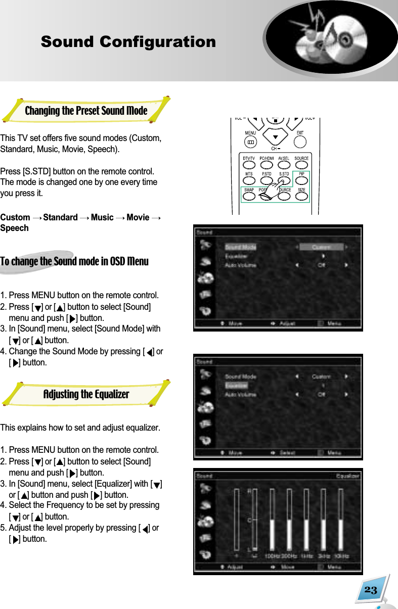 23Sound ConfigurationThis TV set offers five sound modes (Custom,Standard, Music, Movie, Speech).Press [S.STD] button on the remote control.The mode is changed one by one every timeyou press it.Custom  Standard  Music  Movie SpeechTo change the Sound mode in OSD Menu1. Press MENU button on the remote control. 2. Press [] or [ ]button to select [Sound]menu and push [ ]button.3. In [Sound] menu, select [Sound Mode] with[] or [ ] button.4. Change the Sound Mode by pressing [] or[]button.This explains how to set and adjust equalizer.1. Press MENU button on the remote control. 2. Press [] or [ ]button to select [Sound]menu and push [ ]button.3. In [Sound] menu, select [Equalizer] with [ ]or [ ]button and push [ ]button.4. Select the Frequency to be set by pressing[] or [ ]button. 5. Adjust the level properly by pressing [] or[]button.Changing the Preset Sound ModeAdjusting the Equalizer
