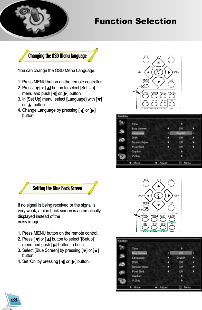 28Function Selection  Changing the OSD Menu languageYou can change the OSD Menu Language.1. Press MENU button on the remote controller 2. Press [] or [ ]button to select [Set Up]menu and push [] or [ ]button3. In [Set Up] menu, select [Language] with [ ]or [ ]button.4. Change Language by pressing [] or [ ]button.If no signal is being received or the signal isvery weak, a blue back screen is automaticallydisplayed instead of the noisy image. 1. Press MENU button on the remote control.2. Press [] or [ ]button to select '[Setup]'menu and push [ ]button to be in.3. Select [Blue Screen] by pressing [] or [ ]button. 4. Set 'On' by pressing [] or [ ]button.Setting the Blue Back Screen