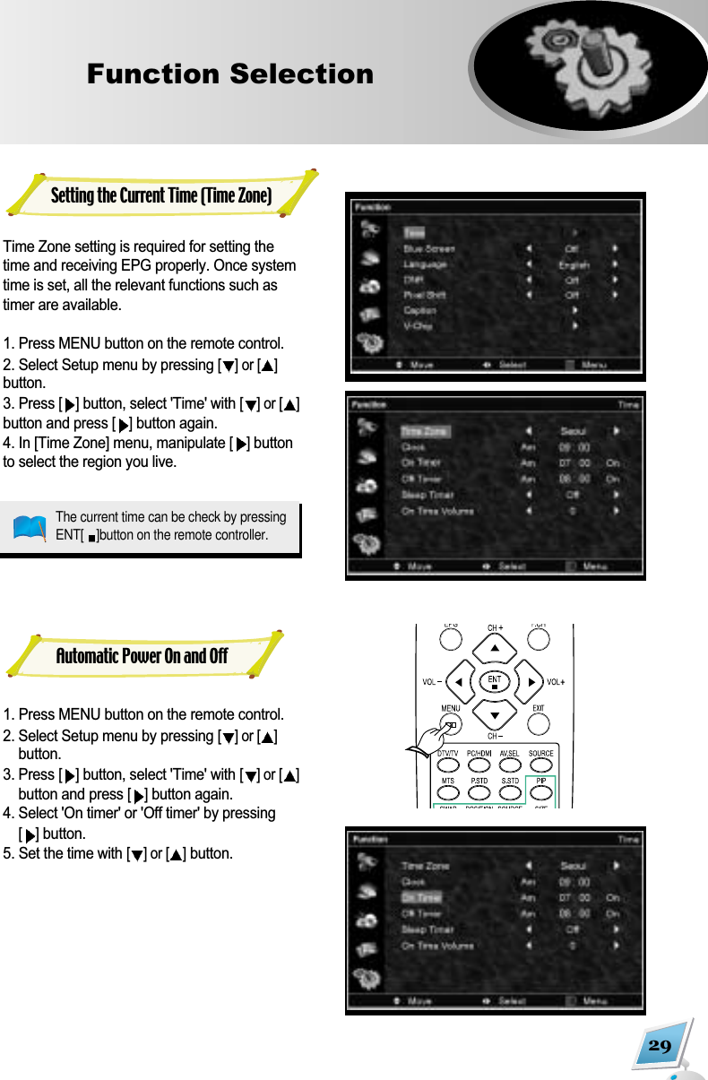 29Function Selection  Setting the Current Time (Time Zone)Time Zone setting is required for setting thetime and receiving EPG properly. Once systemtime is set, all the relevant functions such astimer are available.1. Press MENU button on the remote control. 2. Select Setup menu by pressing [] or [ ]button. 3. Press []button, select 'Time' with [] or [ ]button and press [ ]button again.4. In [Time Zone] menu, manipulate [ ]buttonto select the region you live.1. Press MENU button on the remote control. 2. Select Setup menu by pressing [] or [ ]button. 3. Press [ ]button, select 'Time' with [] or [ ]button and press [ ]button again.4. Select 'On timer' or 'Off timer' by pressing[ ]button.5. Set the time with [] or [ ]button.Automatic Power On and OffThe current time can be check by pressingENT[ ]button on the remote controller.