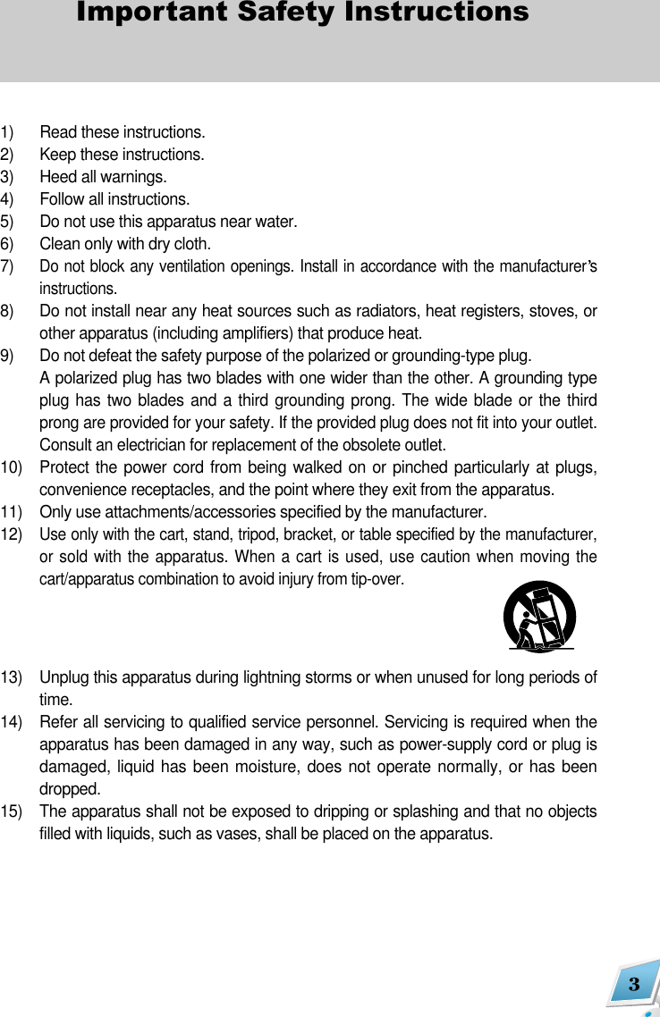 3Important Safety Instructions1)  Read these instructions.2)  Keep these instructions.3)  Heed all warnings.4)  Follow all instructions.5)  Do not use this apparatus near water.6)  Clean only with dry cloth.7) Do not block any ventilation openings. Install in accordance with the manufacturer sinstructions.8)  Do not install near any heat sources such as radiators, heat registers, stoves, orother apparatus (including amplifiers) that produce heat.9) Do not defeat the safety purpose of the polarized or grounding-type plug. A polarized plug has two blades with one wider than the other. A grounding typeplug has two blades and a third grounding prong. The wide blade or the thirdprong are provided for your safety. If the provided plug does not fit into your outlet.Consult an electrician for replacement of the obsolete outlet.10) Protect the power cord from being  walked on or pinched particularly at  plugs,convenience receptacles, and the point where they exit from the apparatus.11)   Only use attachments/accessories specified by the manufacturer.12)  Use only with the cart, stand, tripod, bracket, or table specified by the manufacturer,or sold with the apparatus. When a cart is used, use caution when moving thecart/apparatus combination to avoid injury from tip-over.13) Unplug this apparatus during lightning storms or when unused for long periods oftime.14) Refer all servicing to qualified service personnel. Servicing is required when theapparatus has been damaged in any way, such as power-supply cord or plug isdamaged, liquid has been moisture, does not operate normally, or has beendropped.15) The apparatus shall not be exposed to dripping or splashing and that no objectsfilled with liquids, such as vases, shall be placed on the apparatus.
