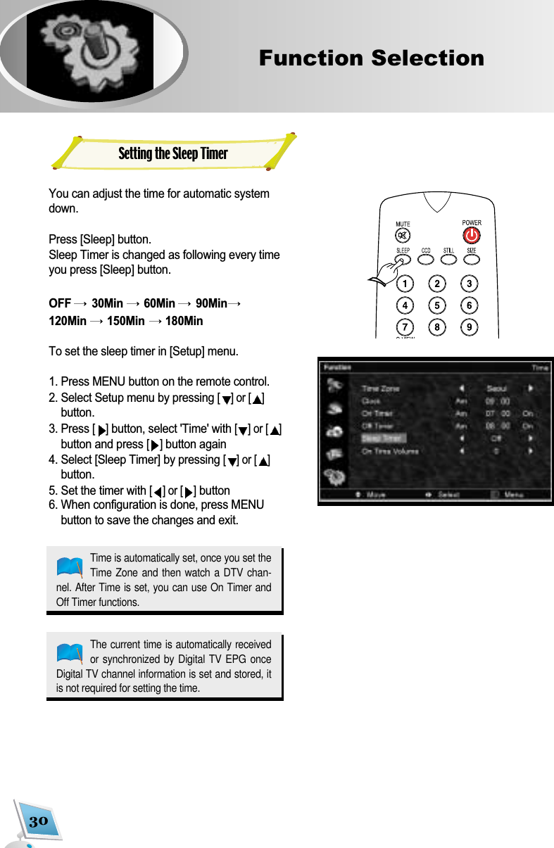 30Function Selection Setting the Sleep TimerYou can adjust the time for automatic systemdown.Press [Sleep] button.Sleep Timer is changed as following every timeyou press [Sleep] button.OFF  30Min  60Min  90Min120Min  150Min  180MinTo set the sleep timer in [Setup] menu.1. Press MENU button on the remote control.2. Select Setup menu by pressing [] or [ ]button.3. Press [ ]button, select 'Time' with [] or [ ]button and press [ ]button again 4. Select [Sleep Timer] by pressing [] or [ ]button. 5. Set the timer with [] or [ ]button6. When configuration is done, press MENUbutton to save the changes and exit.Time is automatically set, once you set theTime Zone and  then watch a  DTV chan-nel. After Time is set, you can use On Timer andOff Timer functions.The current time is automatically receivedor synchronized by Digital TV EPG onceDigital TV channel information is set and stored, itis not required for setting the time.