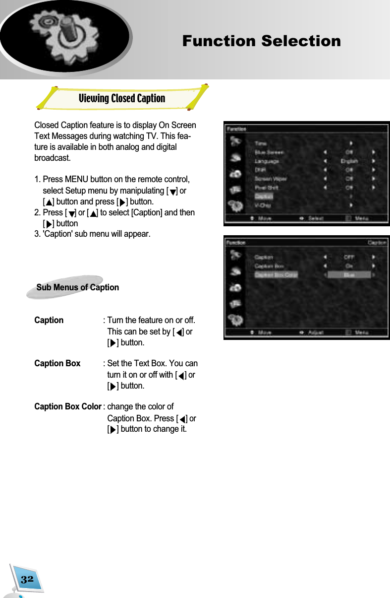 32Function Selection Closed Caption feature is to display On ScreenText Messages during watching TV. This fea-ture is available in both analog and digitalbroadcast.1. Press MENU button on the remote control,select Setup menu by manipulating [] or[]button and press [ ]button.2. Press [] or [ ]to select [Caption] and then[ ]button3. 'Caption' sub menu will appear.Sub Menus of CaptionCaption : Turn the feature on or off.This can be set by [] or[]button.Caption Box : Set the Text Box. You canturn it on or off with [] or[]button.Caption Box Color: change the color ofCaption Box. Press [] or[]button to change it.Viewing Closed Caption