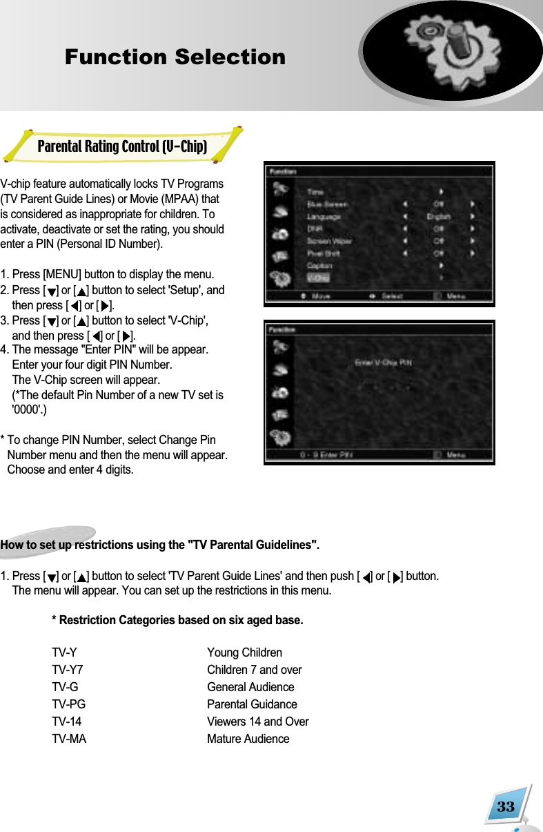 33Function Selection  V-chip feature automatically locks TV Programs(TV Parent Guide Lines) or Movie (MPAA) thatis considered as inappropriate for children. Toactivate, deactivate or set the rating, you shouldenter a PIN (Personal ID Number).1. Press [MENU] button to display the menu.2. Press [] or [ ]button to select 'Setup', andthen press [] or [ ].3. Press [] or [ ]button to select 'V-Chip',and then press [] or [ ].4. The message "Enter PIN" will be appear.Enter your four digit PIN Number. The V-Chip screen will appear. (*The default Pin Number of a new TV set is'0000'.)* To change PIN Number, select Change PinNumber menu and then the menu will appear.Choose and enter 4 digits. How to set up restrictions using the "TV Parental Guidelines".1. Press [] or [ ]button to select 'TV Parent Guide Lines' and then push [] or [ ]button. The menu will appear. You can set up the restrictions in this menu.* Restriction Categories based on six aged base.TV-Y Young ChildrenTV-Y7 Children 7 and overTV-G General AudienceTV-PG Parental GuidanceTV-14 Viewers 14 and OverTV-MA Mature AudienceParental Rating Control (V-Chip)