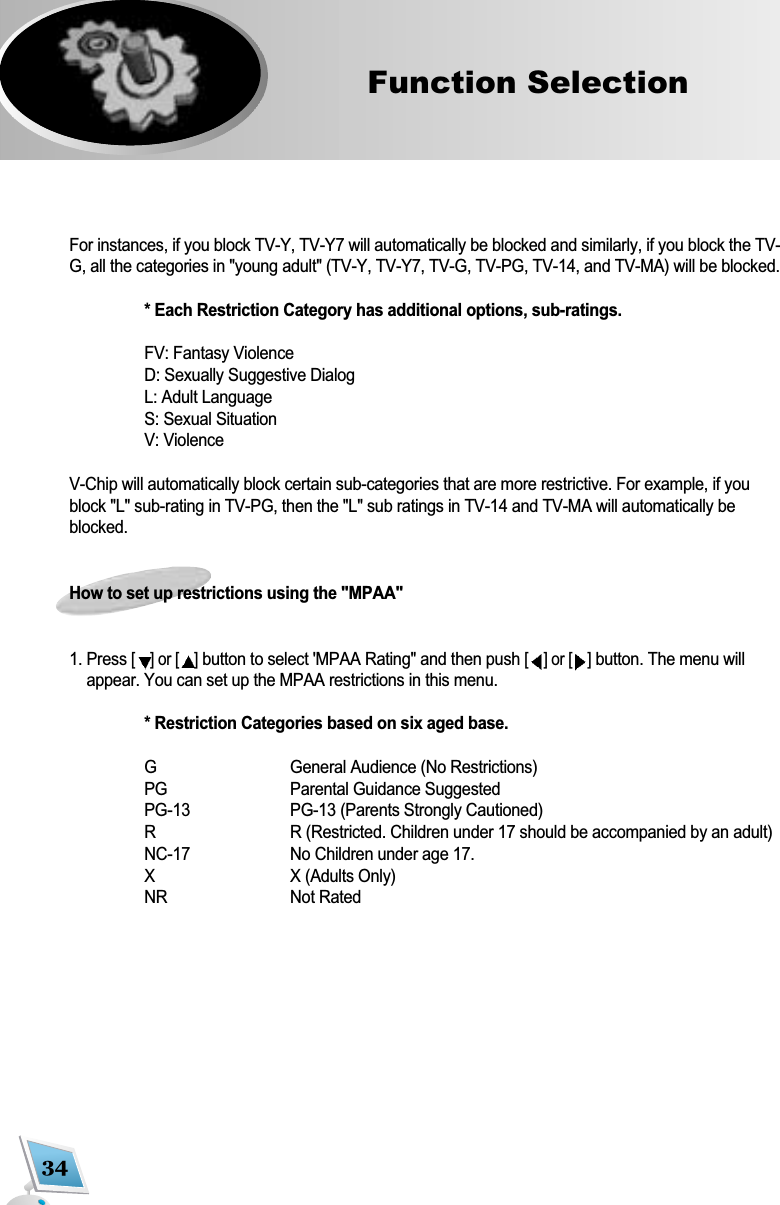 34Function Selection   For instances, if you block TV-Y, TV-Y7 will automatically be blocked and similarly, if you block the TV-G, all the categories in "young adult" (TV-Y, TV-Y7, TV-G, TV-PG, TV-14, and TV-MA) will be blocked.* Each Restriction Category has additional options, sub-ratings.FV: Fantasy ViolenceD: Sexually Suggestive DialogL: Adult LanguageS: Sexual SituationV: ViolenceV-Chip will automatically block certain sub-categories that are more restrictive. For example, if youblock "L" sub-rating in TV-PG, then the "L" sub ratings in TV-14 and TV-MA will automatically beblocked.How to set up restrictions using the "MPAA"1. Press [] or [ ]button to select 'MPAA Rating" and then push [] or [ ]button. The menu willappear. You can set up the MPAA restrictions in this menu.* Restriction Categories based on six aged base.G General Audience (No Restrictions)PG Parental Guidance SuggestedPG-13 PG-13 (Parents Strongly Cautioned)R R (Restricted. Children under 17 should be accompanied by an adult)NC-17 No Children under age 17.X X (Adults Only)NR Not Rated